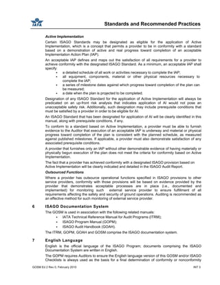 Standards and Recommended Practices
GOSM Ed 2 Rev 0, February 2010 INT 3
Active Implementation
Certain ISAGO Standards may be designated as eligible for the application of Active
Implementation, which is a concept that permits a provider to be in conformity with a standard
based on a demonstration of active and real progress toward completion of an acceptable
Implementation Action Plan (IAP).
An acceptable IAP defines and maps out the satisfaction of all requirements for a provider to
achieve conformity with the designated ISAGO Standard. As a minimum, an acceptable IAP shall
specify:
a detailed schedule of all work or activities necessary to complete the IAP;
all equipment, components, material or other physical resources necessary to
complete the IAP;
a series of milestone dates against which progress toward completion of the plan can
be measured;
a date when the plan is projected to be completed.
Designation of any ISAGO Standard for the application of Active Implementation will always be
predicated on an up-front risk analysis that indicates application of AI would not pose an
unacceptable safety risk. Additionally, such designation may include prerequisite conditions that
must be satisfied by a provider in order to be eligible for AI.
An ISAGO Standard that has been designated for application of AI will be clearly identified in this
manual, along with prerequisite conditions, if any.
To conform to a standard based on Active Implementation, a provider must be able to furnish
evidence to the Auditor that execution of an acceptable IAP is underway and material or physical
progress toward completion of the plan is consistent with the planned schedule, as measured
against published milestones. If applicable, a provider must also demonstrate satisfaction of any
associated prerequisite conditions.
A provider that furnishes only an IAP without other demonstrable evidence of having materially or
physically begun execution of the plan does not meet the criteria for conformity based on Active
Implementation.
The fact that a provider has achieved conformity with a designated ISAGO provision based on
Active Implementation will be clearly indicated and detailed in the ISAGO Audit Report.
Outsourced Functions
Where a provider has outsource operational functions specified in ISAGO provisions to other
service providers, conformity with those provisions will be based on evidence provided by the
provider that demonstrates acceptable processes are in place (i.e., documented and
implemented) for monitoring such external service provider to ensure fulfillment of all
requirements affecting the safety and security of ground operations. Auditing is recommended as
an effective method for such monitoring of external service provider.
6 ISAGO Documentation System
The GOSM is used in association with the following related manuals:
IATA Technical Reference Manual for Audit Programs (ITRM);
ISAGO Program Manual (GOPM);
ISAGO Audit Handbook (GOAH).
The ITRM, GOPM, GOAH and GOSM comprise the ISAGO documentation system.
7 English Language
English is the official language of the ISAGO Program; documents comprising the ISAGO
Documentation System are written in English.
The GOPM requires Auditors to ensure the English language version of this GOSM and/or ISAGO
Checklists is always used as the basis for a final determination of conformity or nonconformity
 