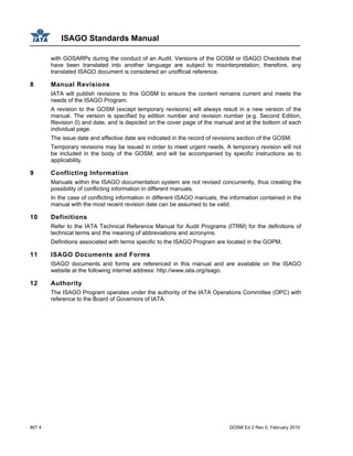 ISAGO Standards Manual
INT 4 GOSM Ed 2 Rev 0, February 2010
with GOSARPs during the conduct of an Audit. Versions of the GOSM or ISAGO Checklists that
have been translated into another language are subject to misinterpretation; therefore, any
translated ISAGO document is considered an unofficial reference.
8 Manual Revisions
IATA will publish revisions to this GOSM to ensure the content remains current and meets the
needs of the ISAGO Program.
A revision to the GOSM (except temporary revisions) will always result in a new version of the
manual. The version is specified by edition number and revision number (e.g. Second Edition,
Revision 0) and date, and is depicted on the cover page of the manual and at the bottom of each
individual page.
The issue date and effective date are indicated in the record of revisions section of the GOSM.
Temporary revisions may be issued in order to meet urgent needs. A temporary revision will not
be included in the body of the GOSM, and will be accompanied by specific instructions as to
applicability.
9 Conflicting Information
Manuals within the ISAGO documentation system are not revised concurrently, thus creating the
possibility of conflicting information in different manuals.
In the case of conflicting information in different ISAGO manuals, the information contained in the
manual with the most recent revision date can be assumed to be valid.
10 Definitions
Refer to the IATA Technical Reference Manual for Audit Programs (ITRM) for the definitions of
technical terms and the meaning of abbreviations and acronyms.
Definitions associated with terms specific to the ISAGO Program are located in the GOPM.
11 ISAGO Documents and Forms
ISAGO documents and forms are referenced in this manual and are available on the ISAGO
website at the following internet address: http://www.iata.org/isago.
12 Authority
The ISAGO Program operates under the authority of the IATA Operations Committee (OPC) with
reference to the Board of Governors of IATA.
 
