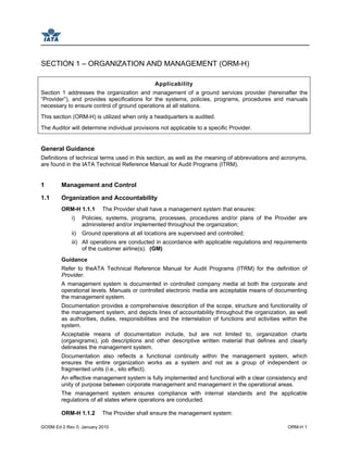 GOSM Ed 2 Rev 0, January 2010 ORM-H 1
SECTION 1 – ORGANIZATION AND MANAGEMENT (ORM-H)
Applicability
Section 1 addresses the organization and management of a ground services provider (hereinafter the
“Provider”), and provides specifications for the systems, policies, programs, procedures and manuals
necessary to ensure control of ground operations at all stations.
This section (ORM-H) is utilized when only a headquarters is audited.
The Auditor will determine individual provisions not applicable to a specific Provider.
General Guidance
Definitions of technical terms used in this section, as well as the meaning of abbreviations and acronyms,
are found in the IATA Technical Reference Manual for Audit Programs (ITRM).
1 Management and Control
1.1 Organization and Accountability
ORM-H 1.1.1 The Provider shall have a management system that ensures:
i) Policies, systems, programs, processes, procedures and/or plans of the Provider are
administered and/or implemented throughout the organization;
ii) Ground operations at all locations are supervised and controlled;
iii) All operations are conducted in accordance with applicable regulations and requirements
of the customer airline(s). (GM)
Guidance
Refer to theATA Technical Reference Manual for Audit Programs (ITRM) for the definition of
Provider.
A management system is documented in controlled company media at both the corporate and
operational levels. Manuals or controlled electronic media are acceptable means of documenting
the management system.
Documentation provides a comprehensive description of the scope, structure and functionality of
the management system, and depicts lines of accountability throughout the organization, as well
as authorities, duties, responsibilities and the interrelation of functions and activities within the
system.
Acceptable means of documentation include, but are not limited to, organization charts
(organigrams), job descriptions and other descriptive written material that defines and clearly
delineates the management system.
Documentation also reflects a functional continuity within the management system, which
ensures the entire organization works as a system and not as a group of independent or
fragmented units (i.e., silo effect).
An effective management system is fully implemented and functional with a clear consistency and
unity of purpose between corporate management and management in the operational areas.
The management system ensures compliance with internal standards and the applicable
regulations of all states where operations are conducted.
ORM-H 1.1.2 The Provider shall ensure the management system:
 
