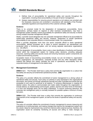 ISAGO Standards Manual
ORM-H 2 GOSM Ed 2 Rev 0, January 2010
i) Defines lines of accountability for operational safety and security throughout the
organization, including direct accountability on the part of senior management;
ii) Assigns responsibilities for ensuring ground operations at all stations are provided with
the necessary resources and conducted in accordance with standards of the Provider,
applicable regulations and requirements of the customer airline(s). (GM)
Guidance
There is no universal model for the designation of management accountability. Some
organizations, perhaps based on regional or other business considerations, may have a
management system whereby overall accountability for operational safety and security is shared
among multiple corporate management officials.
Ideally, a provider would designate only one corporate management official to be accountable for
system-wide operational safety and security. However, assignment of overall operational
accountability to one corporate official is a recommended model, not a requirement.
When a provider designates more than one senior corporate official to share operational
accountability, defined processes are in place to ensure operations are standardized and
conducted within a functioning system, and not among separate stand-alone organizations
(i.e., “silo effect”).
With the designation of accountability, there is also a clear identification of authority and financial
control within the management system for making policy decisions, providing adequate
resources, resolving safety and security issues and ensuring necessary system components are
in place and functioning properly.
Acceptable means of documenting accountability include, but are not limited to, organization
charts (organigrams), job descriptions, corporate by-laws and any other descriptive written
material that defines and clearly indicates the lines of operational accountability from the
corporate level(s) of management to the station level.
1.2 Management Commitment
ORM-H 1.2.1 The Provider shall have a policy that commits the organization to a culture that
has safety and security as fundamental operational priorities. (GM)
Guidance
The policy of a provider reflects the commitment of senior management to a strong culture of
operational safety and security. Such policy (or policies) is (are) expressed in the organizational
documents, and carried out through operational manuals and other controlled documents that are
accessible to and used by personnel at all stations. To enhance effectiveness in creating the
desired culture, the policy is communicated and made visible throughout the organization, to
include stations, by disseminating communiqués, posters, banners and other forms of information
in a form and language which can be easily understood. To ensure continuing relevance, the
corporate risk management policy is normally reviewed for possible update a minimum of every
two years.
ORM-H 1.2.2 The Provider shall have a policy that commits the organization to continuous
improvement of the management system, as well as the levels of operational safety and security.
(GM)
Guidance
The policy of a provider reflects the commitment of senior management to ensure measuring and
evaluating on a continuing basis, and making changes that improve the management system and
the culture. Ideas for improvement may come from internal and/or external sources; therefore, the
organization would be constantly monitoring all sources and willing to make changes as
 