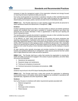 Standards and Recommended Practices
GOSM Ed 2 Rev 0, January 2010 ORM-H 3
necessary to keep the management system of the organization refreshed and strongly focused
on improving the levels of operational safety and security.
Such policy would typically be documented in operations manuals or other controlled documents
and, to enhance effectiveness, communicated and made visible throughout the organization by
disseminating communiqués, posters, banners and other forms of informational media.
ORM-H 1.2.3 The Provider shall have an open reporting system that permits all personnel to
report operational hazards and deficiencies to management. (GM)
Guidance
Frontline operational personnel are often in the best position to observe and identify operational
hazards and conditions that could lead to accidents or incidents. Experience has shown that
personnel will not provide information if there is apprehension or fear that such reporting will
result in disciplinary action.
The reporting policy is typically documented in operations manuals or other controlled documents
that are accessible to and used by personnel at all stations.
To be effective, an “open” policy would typically be non-punitive and assure employees that
reporting unpremeditated or inadvertent errors would not necessarily result in disciplinary action
being taken against the reporter or other individuals involved unless such errors result from illegal
activity, willful misconduct or other egregious actions, as defined by the provider. Also, employees
need to be assured that the identity (or information leading to the identity) of any employee who
reports an error under this policy is never disclosed unless agreed to by the employee or required
by law.
An open reporting policy typically encourages and provides incentives for individuals to report
hazards and operational deficiencies to management. It also assures personnel that their candid
input is highly desired and vital to safe and secure operations.
ORM-H 1.2.4 The Provider shall have a policy that commits the organization to ensuring the
health and safety of all personnel engaged in the conduct of ground operations, and which takes
into account and addresses:
i) Operational risk assessment;
ii) Equipment design and maintenance;
iii) Training and competence of personnel;
iv) Continual improvement of processes and procedures. (GM)
Guidance
Guidance may be found in the IATA Airport Handling Manual (AHM) 630.
ORM-H 1.2.5 The Provider shall have a policy that commits the organization to addressing
environmental issues in all locations where ground operations are conducted in accordance with
applicable laws, regulations and other requirements. (GM)
Guidance
Such policy focuses on compliance with station requirements typically associated with:
Material management;
Spillage;
Discharges and/or emissions;
Waste disposal.
 