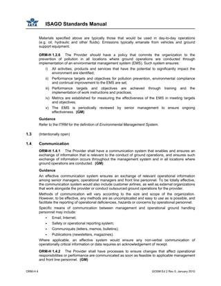 ISAGO Standards Manual
ORM-H 4 GOSM Ed 2 Rev 0, January 2010
Materials specified above are typically those that would be used in day-to-day operations
(e.g. oil, hydraulic and other fluids). Emissions typically emanate from vehicles and ground
support equipment.
ORM-H 1.2.6 The Provider should have a policy that commits the organization to the
prevention of pollution in all locations where ground operations are conducted through
implementation of an environmental management system (EMS). Such system ensures:
i) All activities, products and services that have the potential to significantly impact the
environment are identified;
ii) Performance targets and objectives for pollution prevention, environmental compliance
and continual improvement to the EMS are set;
iii) Performance targets and objectives are achieved through training and the
implementation of work instructions and practices;
iv) Metrics are established for measuring the effectiveness of the EMS in meeting targets
and objectives;
v) The EMS is periodically reviewed by senior management to ensure ongoing
effectiveness. (GM)
Guidance
Refer to the ITRM for the definition of Environmental Management System.
1.3 (Intentionally open)
1.4 Communication
ORM-H 1.4.1 The Provider shall have a communication system that enables and ensures an
exchange of information that is relevant to the conduct of ground operations, and ensures such
exchange of information occurs throughout the management system and in all locations where
ground operations are conducted. (GM)
Guidance
An effective communication system ensures an exchange of relevant operational information
among senior managers, operational managers and front line personnel. To be totally effective,
the communication system would also include customer airlines, as well as external organizations
that work alongside the provider or conduct outsourced ground operations for the provider.
Methods of communication will vary according to the size and scope of the organization.
However, to be effective, any methods are as uncomplicated and easy to use as is possible, and
facilitate the reporting of operational deficiencies, hazards or concerns by operational personnel.
Specific means of communication between management and operational ground handling
personnel may include:
Email, Internet;
Safety or operational reporting system;
Communiqués (letters, memos, bulletins);
Publications (newsletters, magazines).
Where applicable, an effective system would ensure any non-verbal communication of
operationally critical information or data requires an acknowledgement of receipt.
ORM-H 1.4.2 The Provider shall have processes to ensure changes that affect operational
responsibilities or performance are communicated as soon as feasible to applicable management
and front line personnel. (GM)
 