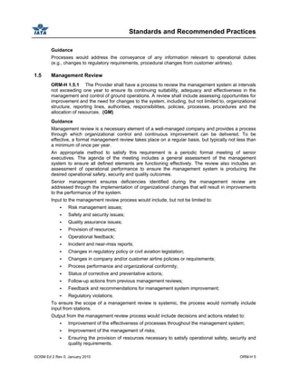 Standards and Recommended Practices
GOSM Ed 2 Rev 0, January 2010 ORM-H 5
Guidance
Processes would address the conveyance of any information relevant to operational duties
(e.g., changes to regulatory requirements, procedural changes from customer airlines).
1.5 Management Review
ORM-H 1.5.1 The Provider shall have a process to review the management system at intervals
not exceeding one year to ensure its continuing suitability, adequacy and effectiveness in the
management and control of ground operations. A review shall include assessing opportunities for
improvement and the need for changes to the system, including, but not limited to, organizational
structure, reporting lines, authorities, responsibilities, policies, processes, procedures and the
allocation of resources. (GM)
Guidance
Management review is a necessary element of a well-managed company and provides a process
through which organizational control and continuous improvement can be delivered. To be
effective, a formal management review takes place on a regular basis, but typically not less than
a minimum of once per year.
An appropriate method to satisfy this requirement is a periodic formal meeting of senior
executives. The agenda of the meeting includes a general assessment of the management
system to ensure all defined elements are functioning effectively. The review also includes an
assessment of operational performance to ensure the management system is producing the
desired operational safety, security and quality outcomes.
Senior management ensures deficiencies identified during the management review are
addressed through the implementation of organizational changes that will result in improvements
to the performance of the system.
Input to the management review process would include, but not be limited to:
Risk management issues;
Safety and security issues;
Quality assurance issues;
Provision of resources;
Operational feedback;
Incident and near-miss reports;
Changes in regulatory policy or civil aviation legislation;
Changes in company and/or customer airline policies or requirements;
Process performance and organizational conformity;
Status of corrective and preventative actions;
Follow-up actions from previous management reviews;
Feedback and recommendations for management system improvement;
Regulatory violations.
To ensure the scope of a management review is systemic, the process would normally include
input from stations.
Output from the management review process would include decisions and actions related to:
Improvement of the effectiveness of processes throughout the management system;
Improvement of the management of risks;
Ensuring the provision of resources necessary to satisfy operational safety, security and
quality requirements.
 
