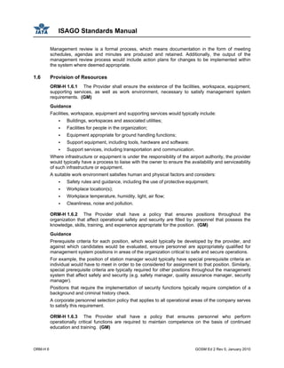 ISAGO Standards Manual
ORM-H 6 GOSM Ed 2 Rev 0, January 2010
Management review is a formal process, which means documentation in the form of meeting
schedules, agendas and minutes are produced and retained. Additionally, the output of the
management review process would include action plans for changes to be implemented within
the system where deemed appropriate.
1.6 Provision of Resources
ORM-H 1.6.1 The Provider shall ensure the existence of the facilities, workspace, equipment,
supporting services, as well as work environment, necessary to satisfy management system
requirements. (GM)
Guidance
Facilities, workspace, equipment and supporting services would typically include:
Buildings, workspaces and associated utilities;
Facilities for people in the organization;
Equipment appropriate for ground handling functions;
Support equipment, including tools, hardware and software;
Support services, including transportation and communication.
Where infrastructure or equipment is under the responsibility of the airport authority, the provider
would typically have a process to liaise with the owner to ensure the availability and serviceability
of such infrastructure or equipment.
A suitable work environment satisfies human and physical factors and considers:
Safety rules and guidance, including the use of protective equipment;
Workplace location(s);
Workplace temperature, humidity, light, air flow;
Cleanliness, noise and pollution.
ORM-H 1.6.2 The Provider shall have a policy that ensures positions throughout the
organization that affect operational safety and security are filled by personnel that possess the
knowledge, skills, training, and experience appropriate for the position. (GM)
Guidance
Prerequisite criteria for each position, which would typically be developed by the provider, and
against which candidates would be evaluated, ensure personnel are appropriately qualified for
management system positions in areas of the organization critical to safe and secure operations.
For example, the position of station manager would typically have special prerequisite criteria an
individual would have to meet in order to be considered for assignment to that position. Similarly,
special prerequisite criteria are typically required for other positions throughout the management
system that affect safety and security (e.g. safety manager, quality assurance manager, security
manager).
Positions that require the implementation of security functions typically require completion of a
background and criminal history check.
A corporate personnel selection policy that applies to all operational areas of the company serves
to satisfy this requirement.
ORM-H 1.6.3 The Provider shall have a policy that ensures personnel who perform
operationally critical functions are required to maintain competence on the basis of continued
education and training. (GM)
 