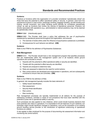 Standards and Recommended Practices
GOSM Ed 2 Rev 0, January 2010 ORM-H 7
Guidance
Positions or functions within the organization of a provider considered “operationally critical” are
those that have the potential to affect operational safety or security. In general, most front line
operational functions in load control, passenger handling, baggage handling, aircraft handling and
loading, aircraft movement, and cargo handling would typically be considered operationally
critical, as well as functions that involve the training of operational personnel. Positions not
directly associated with operations (e.g., administrative or clerical positions) may not be deemed
as operationally critical.
ORM-H 1.6.4 (Intentionally open)
ORM-H 1.6.5 The Provider shall have a policy that addresses the use of psychoactive
substances by operational personnel throughout the organization, and ensures:
i) The exercise of duties while under the influence of psychoactive substances is prohibited;
ii) Consequences for such behavior are defined. (GM)
Guidance
Refer to the ITRM for the definition of Psychoactive Substances.
1.7 Risk Management
ORM-H 1.7.1 The Provider should have a risk management program that specifies processes
that are implemented within the management system and in all locations where ground
operations are conducted to ensure:
i) Hazards with the potential to affect operational safety or security are identified;
ii) Threats with the potential to affect security are identified;
iii) Hazards are analyzed to determine risks;
iv) Risks are assessed to determine the need for control actions;
v) Risk control actions are developed and implemented in operations, and are subsequently
monitored to ensure risks are controlled. (GM)
Guidance
Refer to the ITRM for the definition of Risk.
In general, risk management typically includes the basic elements of:
Safety hazard identification;
Risk assessment;
Security threat identification
Risk control;
Risk monitoring.
Risk management processes are typically implemented at all stations for the purpose of
addressing conditions, activities or areas of non-compliance that have been identified with the
potential to pose risk to operational safety or security.
Such processes are also applied to new initiatives, which could include business decisions that
pose potential new risk(s) to operations. It is impossible to list all instances of such initiatives, but
examples might include significant changes to operations, such as the acquisition of an existing
ground handling service provider or the introduction of significant outsourcing of operational
functions at a station.
A risk register is often employed for the purpose of documenting risk assessment information and
monitoring risk control actions.
 