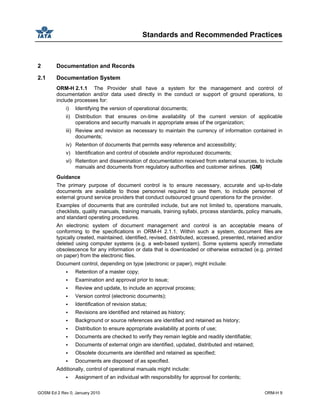 Standards and Recommended Practices
GOSM Ed 2 Rev 0, January 2010 ORM-H 9
2 Documentation and Records
2.1 Documentation System
ORM-H 2.1.1 The Provider shall have a system for the management and control of
documentation and/or data used directly in the conduct or support of ground operations, to
include processes for:
i) Identifying the version of operational documents;
ii) Distribution that ensures on-time availability of the current version of applicable
operations and security manuals in appropriate areas of the organization;
iii) Review and revision as necessary to maintain the currency of information contained in
documents;
iv) Retention of documents that permits easy reference and accessibility;
v) Identification and control of obsolete and/or reproduced documents;
vi) Retention and dissemination of documentation received from external sources, to include
manuals and documents from regulatory authorities and customer airlines. (GM)
Guidance
The primary purpose of document control is to ensure necessary, accurate and up-to-date
documents are available to those personnel required to use them, to include personnel of
external ground service providers that conduct outsourced ground operations for the provider.
Examples of documents that are controlled include, but are not limited to, operations manuals,
checklists, quality manuals, training manuals, training syllabi, process standards, policy manuals,
and standard operating procedures.
An electronic system of document management and control is an acceptable means of
conforming to the specifications in ORM-H 2.1.1. Within such a system, document files are
typically created, maintained, identified, revised, distributed, accessed, presented, retained and/or
deleted using computer systems (e.g. a web-based system). Some systems specify immediate
obsolescence for any information or data that is downloaded or otherwise extracted (e.g. printed
on paper) from the electronic files.
Document control, depending on type (electronic or paper), might include:
Retention of a master copy;
Examination and approval prior to issue;
Review and update, to include an approval process;
Version control (electronic documents);
Identification of revision status;
Revisions are identified and retained as history;
Background or source references are identified and retained as history;
Distribution to ensure appropriate availability at points of use;
Documents are checked to verify they remain legible and readily identifiable;
Documents of external origin are identified, updated, distributed and retained;
Obsolete documents are identified and retained as specified;
Documents are disposed of as specified.
Additionally, control of operational manuals might include:
Assignment of an individual with responsibility for approval for contents;
 