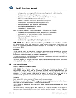 ISAGO Standards Manual
ORM-H 10 GOSM Ed 2 Rev 0, January 2010
a title page that generally identifies the operational applicability and functionality;
A table of contents that identifies parts and sub-parts;
A preface or introduction outlining the general contents of the manual;
Reference numbers for the content of the manual;
A defined distribution method and identification of recipients;
Identification of responsibility for authorizing the manual;
A record of revisions, both temporary and permanent;
A list of effective pages within the manual;
Identification of revised content.
Each documented procedure that is not held within a manual typically includes:
A title page that identifies the operational applicability and functionality;
Identification of the date(s) of issue and date of effectiveness;
Reference numbers for the content;
A distribution list;
Identification of responsibility for authorizing the document.
ORM-H 2.1.2 If the Provider utilizes an electronic system for the management and control of
any documentation and/or data used directly in the conduct of operations, the Provider shall
ensure the system provides for a scheduled generation of backup files for such documentation
and/or data. (GM)
Guidance
To preclude the loss of documents due to hardware or software failures, an electronic system is
programmed to create backup files on a schedule that ensures records are never lost. Typically,
an electronic system provides for file backup on a daily basis.
The retention period for electronic documents is typically in accordance with requirements defined
by applicable regulations and the provider.
To ensure retrieval of archived documents, applicable hardware and/or software is normally
retained after it has been replaced.
2.2 Operational Manuals
Policies and Procedures Manual (PPM)
ORM-H 2.2.1 The Provider shall have a Policies and Procedures Manual (PPM)
(or equivalent manual), which may be a collection of related manuals issued separately, that
contains the operational policies, procedures, instructions and other guidance or information
necessary for ground handling personnel at all stations to perform their duties and be in
compliance with applicable regulations, laws, rules, requirements and standards. (GM)
Guidance
Refer to the ITRM for the definition of Policies and Procedures Manual.
Policies and Procedures Manual (PPM) is a generic name; an equivalent manual with a different
name is an acceptable alternative (e.g., Ground Handling Manual).
The PPM may be one manual or a collection of related manuals issued separately, each with a
different name.
The PPM contains generic guidance that addresses all functions within the scope of ground
operations, and also contains information that is function-specific. Because the scope of ground
 