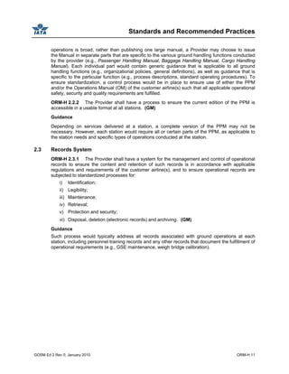 Standards and Recommended Practices
GOSM Ed 2 Rev 0, January 2010 ORM-H 11
operations is broad, rather than publishing one large manual, a Provider may choose to issue
the Manual in separate parts that are specific to the various ground handling functions conducted
by the provider (e.g., Passenger Handling Manual, Baggage Handling Manual, Cargo Handling
Manual). Each individual part would contain generic guidance that is applicable to all ground
handling functions (e.g., organizational policies, general definitions), as well as guidance that is
specific to the particular function (e.g., process descriptions, standard operating procedures). To
ensure standardization, a control process would be in place to ensure use of either the PPM
and/or the Operations Manual (OM) of the customer airline(s) such that all applicable operational
safety, security and quality requirements are fulfilled.
ORM-H 2.2.2 The Provider shall have a process to ensure the current edition of the PPM is
accessible in a usable format at all stations. (GM)
Guidance
Depending on services delivered at a station, a complete version of the PPM may not be
necessary. However, each station would require all or certain parts of the PPM, as applicable to
the station needs and specific types of operations conducted at the station.
2.3 Records System
ORM-H 2.3.1 The Provider shall have a system for the management and control of operational
records to ensure the content and retention of such records is in accordance with applicable
regulations and requirements of the customer airline(s), and to ensure operational records are
subjected to standardized processes for:
i) Identification;
ii) Legibility;
iii) Maintenance;
iv) Retrieval;
v) Protection and security;
vi) Disposal, deletion (electronic records) and archiving. (GM)
Guidance
Such process would typically address all records associated with ground operations at each
station, including personnel training records and any other records that document the fulfillment of
operational requirements (e.g., GSE maintenance, weigh bridge calibration).
 