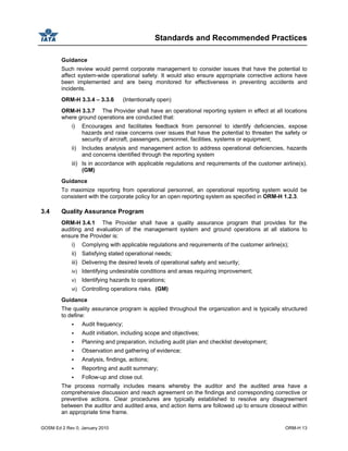 Standards and Recommended Practices
GOSM Ed 2 Rev 0, January 2010 ORM-H 13
Guidance
Such review would permit corporate management to consider issues that have the potential to
affect system-wide operational safety. It would also ensure appropriate corrective actions have
been implemented and are being monitored for effectiveness in preventing accidents and
incidents.
ORM-H 3.3.4 – 3.3.6 (Intentionally open)
ORM-H 3.3.7 The Provider shall have an operational reporting system in effect at all locations
where ground operations are conducted that:
i) Encourages and facilitates feedback from personnel to identify deficiencies, expose
hazards and raise concerns over issues that have the potential to threaten the safety or
security of aircraft, passengers, personnel, facilities, systems or equipment;
ii) Includes analysis and management action to address operational deficiencies, hazards
and concerns identified through the reporting system
iii) Is in accordance with applicable regulations and requirements of the customer airline(s).
(GM)
Guidance
To maximize reporting from operational personnel, an operational reporting system would be
consistent with the corporate policy for an open reporting system as specified in ORM-H 1.2.3.
3.4 Quality Assurance Program
ORM-H 3.4.1 The Provider shall have a quality assurance program that provides for the
auditing and evaluation of the management system and ground operations at all stations to
ensure the Provider is:
i) Complying with applicable regulations and requirements of the customer airline(s);
ii) Satisfying stated operational needs;
iii) Delivering the desired levels of operational safety and security;
iv) Identifying undesirable conditions and areas requiring improvement;
v) Identifying hazards to operations;
vi) Controlling operations risks. (GM)
Guidance
The quality assurance program is applied throughout the organization and is typically structured
to define:
Audit frequency;
Audit initiation, including scope and objectives;
Planning and preparation, including audit plan and checklist development;
Observation and gathering of evidence;
Analysis, findings, actions;
Reporting and audit summary;
Follow-up and close out.
The process normally includes means whereby the auditor and the audited area have a
comprehensive discussion and reach agreement on the findings and corresponding corrective or
preventive actions. Clear procedures are typically established to resolve any disagreement
between the auditor and audited area, and action items are followed up to ensure closeout within
an appropriate time frame.
 