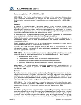 ISAGO Standards Manual
ORM-H 14 GOSM Ed 2 Rev 0, January 2010
Guidance may be found in AHM 610, 612 and 621.
ORM-H 3.4.2 The Provider shall designate an individual with the authority and independence
(from operational management) to manage and be responsible for the development,
implementation and maintenance of the quality assurance program as specified in ORM-H 3.4.1.
(GM)
Guidance
A manager (or multiple managers if a provider does not have a centralized program) would
typically be appointed to oversee the implementation of all activities and processes associated
with the quality assurance program. Operational managers with direct responsibility for the safety
and security of operations always have responsibility for the development and implementation of
corrective or preventive action that may result from audit results.
A quality assurance program manager would be “operationally independent” in a manner that
ensures objectivity is not subject to bias due to conflicting responsibilities.
To be effective, quality assurance auditors typically have freedom of action and access to the
management system and to make recommendations that establish conformity within a
reasonable time frame.
Quality assurance audit activities may be centrally controlled or controlled within each relevant
operational function as long as independence is maintained.
Typically, the quality assurance program manager has lines of communication to senior
management to ensure the reporting of safety, security and quality issues and to ensure such
issues are appropriately addressed.
ORM-H 3.4.3 The Provider shall have a process for addressing findings that result from audits
conducted under the quality assurance program as specified in ORM-H 3.4.1, which ensures:
i) A determination of root cause(s);
ii) Development of corrective action as appropriate to address findings;
iii) Implementation of corrective action in appropriate operational area(s);
iv) Monitoring and evaluation of corrective action to determine effectiveness.
ORM-H 3.4.4 The Provider shall have a process to ensure significant issues arising from the
quality assurance program as specified in ORM-H 3.4.1 are subject to regular review by
management. (GM)
Guidance
Typically, one review is conducted at least annually, which permits management to consider
issues of non-compliance in areas of the organization that impact operational safety, security or
quality, as well as to continually monitor and assess the level of safety and security achieved.
Such review ensures appropriate corrective actions that address the relevant compliance issues
have been implemented and are being monitored for effectiveness.
ORM-H 3.4.5 The Provider shall have a means for disseminating information from the quality
assurance program as specified in ORM-H 3.4.1, as appropriate, to ensure an organizational
awareness of compliance with applicable regulatory and other requirements. (GM)
Guidance
An effective quality assurance program includes a process for promulgating and disseminating
information for the purpose of maintaining an ongoing awareness of compliance issues that might
impact operational safety, security or quality. Such dissemination of information might include an
up-to-date status of operational performance against stated performance measures. The process
ensures a method of dissemination commensurate with the size of the organization, and might
 