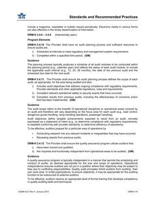 Standards and Recommended Practices
GOSM Ed 2 Rev 0, January 2010 ORM-H 15
include a magazine, newsletter or bulletin issued periodically. Electronic media in various forms
are also effective in the timely dissemination of information.
ORM-H 3.4.6 – 3.4.9 (Intentionally open)
Program Elements
ORM-H 3.4.10 The Provider shall have an audit planning process and sufficient resources to
ensure audits are:
i) Scheduled at intervals to meet regulatory and management system requirements;
ii) Completed within a specified time period. (GM)
Guidance
The planning process typically produces a schedule of all audit modules to be conducted within
the planning period (e.g., calendar year) and reflects the status of each audit module, to include
the applicable audit interval (e.g., 12, 24, 36 months), the date of the previous audit and the
scheduled due date for the next audit.
ORM-H 3.4.11 The Provider shall ensure the audit planning process defines the scope of each
audit, as appropriate, for the area being audited and also:
i) Includes audit objectives that address ongoing compliance with regulatory requirements,
Provider standards and other applicable regulations, rules and requirements;
ii) Considers relevant operational safety or security events that have occurred;
iii) Considers results from previous audits, including the effectiveness of corrective action
that has been implemented. (GM)
Guidance
The audit scope refers to the breadth of operational disciplines or operational areas covered by
an audit and therefore will vary depending on the focus area for each audit (e.g., load control,
dangerous goods handling, ramp handling operations, passenger handling).
Audit objectives define tangible achievements expected to result from an audit, normally
expressed as a statement of intent (e.g., to determine compliance with regulatory requirements,
to establish conformity with provider standards, to determine efficiency of operations).
To be effective, auditors prepare for a particular area of operations by:
Conducting research into any relevant incidents or irregularities that may have occurred;
Reviewing reports from previous audits.
ORM-H 3.4.12 The Provider shall ensure the quality assurance program utilizes auditors that:
i) Have been trained and qualified;
ii) Are impartial and functionally independent from operational areas to be audited. (GM)
Guidance
A quality assurance program is typically independent in a manner that permits the scheduling and
conduct of audits, as deemed appropriate for the size and scope of operations. Operational
independence ensures auditors are not put in a position where their objectivity may be subject to
bias due to conflicting responsibilities. Quality audit principles forbid auditors from auditing their
own work area. In small organizations, to ensure objectivity, it may be appropriate for the auditing
function to be outsourced to external auditors.
To be effective, auditors receive an appropriate level of formal training that develops competency
in quality auditing skills and techniques.
 