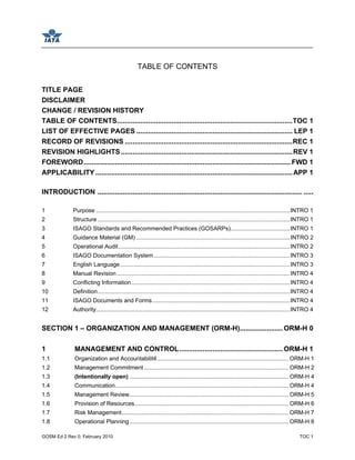 GOSM Ed 2 Rev 0, February 2010 TOC 1
TABLE OF CONTENTS
TITLE PAGE
DISCLAIMER
CHANGE / REVISION HISTORY
TABLE OF CONTENTS..........................................................................................TOC 1
LIST OF EFFECTIVE PAGES ................................................................................ LEP 1
RECORD OF REVISIONS ......................................................................................REC 1
REVISION HIGHLIGHTS........................................................................................REV 1
FOREWORD.......................................................................................................... FWD 1
APPLICABILITY .....................................................................................................APP 1
INTRODUCTION ......................................................................................................... .....
1 Purpose .........................................................................................................................INTRO 1
2 Structure ........................................................................................................................INTRO 1
3 ISAGO Standards and Recommended Practices (GOSARPs).....................................INTRO 1
4 Guidance Material (GM) ................................................................................................INTRO 2
5 Operational Audit...........................................................................................................INTRO 2
6 ISAGO Documentation System.....................................................................................INTRO 3
7 English Language..........................................................................................................INTRO 3
8 Manual Revision ............................................................................................................INTRO 4
9 Conflicting Information...................................................................................................INTRO 4
10 Definition........................................................................................................................INTRO 4
11 ISAGO Documents and Forms......................................................................................INTRO 4
12 Authority.........................................................................................................................INTRO 4
SECTION 1 – ORGANIZATION AND MANAGEMENT (ORM-H)...................... ORM-H 0
1 MANAGEMENT AND CONTROL..................................................... ORM-H 1
1.1 Organization and Accountabilit4.................................................................................. ORM-H 1
1.2 Management Commitment .......................................................................................... ORM-H 2
1.3 (Intentionally open) ................................................................................................... ORM-H 4
1.4 Communication............................................................................................................ ORM-H 4
1.5 Management Review................................................................................................... ORM-H 5
1.6 Provision of Resources................................................................................................ ORM-H 6
1.7 Risk Management........................................................................................................ ORM-H 7
1.8 Operational Planning................................................................................................... ORM-H 8
 