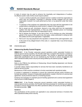 ISAGO Standards Manual
ORM-H 16 GOSM Ed 2 Rev 0, January 2010
A code of conduct may be used to enhance the impartiality and independence of auditors.
An effective auditor code of ethics would require auditors:
To act in a strictly trustworthy and unbiased manner in relation to both the organization to
which they are employed, contracted or otherwise formally engaged and any other
organization involved in an audit performed by them or by personnel under their direct
control;
To disclose to their employer any relationship they may have with the organization to be
audited before undertaking any audit function in respect of that organization;
Not to accept any gift, commission, discount or any other profit from the organization
audited, from their representatives, or from any other interested person nor knowingly
allow personnel for whom they are responsible to do so;
Not to disclose the findings, or any part of them, nor to disclose any other information
gained in the course of the audit to any third party, unless authorized in writing by both
the auditee and the audit organization, if applicable;
Not to act in any way prejudicial to the reputation or interest of the audit organization; and
In the event of any alleged breach of this code, to cooperate fully in any formal enquiry
procedure.
3.5 (Intentionally open)
3.6 Outsourcing Quality Control Program
ORM-H 3.6.1 If the Provider outsources ground operations and/or associated functions to
external ground service providers, the Provider shall have a program that ensures a contract or
agreement is executed with such external providers. The contract or agreement shall identify
measurable specifications that can be monitored by the Provider to ensure requirements that
affect operational safety and/or security are being fulfilled by the external provider. (GM)
Guidance
Refer to the ITRM for the definitions of Outsourcing, Ground Handling Agreement, and Service
Level Agreement (SLA).
A provider always retains responsibility for services that have been voluntarily transferred to an
external service provider.
Maintenance of GSE would be considered a function associated with operational safety.
A contract or agreement is necessary to ensure the outsourced services and/or functions are
formally documented. Inclusion of measurable specifications, usually in the form of a service level
agreement, would provide the basis for a monitoring process.
Guidance and examples of a standard ground handling agreement and a service level agreement
may be found in AHM Chapter 6.
ORM-H 3.6.2 If the Provider outsources ground operations and/or associated functions to
external ground service providers, the Provider shall have processes for monitoring such external
providers to ensure requirements that affect operational safety and security are being fulfilled by
the external provider. (GM)
Guidance
The specifications of this provision are applicable to any outsourced services or functions that
affect operational safety and/or security.
 