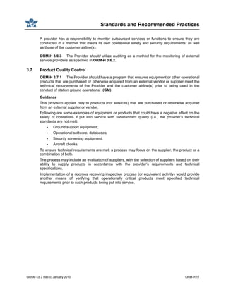 Standards and Recommended Practices
GOSM Ed 2 Rev 0, January 2010 ORM-H 17
A provider has a responsibility to monitor outsourced services or functions to ensure they are
conducted in a manner that meets its own operational safety and security requirements, as well
as those of the customer airline(s).
ORM-H 3.6.3 The Provider should utilize auditing as a method for the monitoring of external
service providers as specified in ORM-H 3.6.2.
3.7 Product Quality Control
ORM-H 3.7.1 The Provider should have a program that ensures equipment or other operational
products that are purchased or otherwise acquired from an external vendor or supplier meet the
technical requirements of the Provider and the customer airline(s) prior to being used in the
conduct of station ground operations. (GM)
Guidance
This provision applies only to products (not services) that are purchased or otherwise acquired
from an external supplier or vendor.
Following are some examples of equipment or products that could have a negative effect on the
safety of operations if put into service with substandard quality (i.e., the provider’s technical
standards are not met):
Ground support equipment;
Operational software, databases;
Security screening equipment;
Aircraft chocks.
To ensure technical requirements are met, a process may focus on the supplier, the product or a
combination of both.
The process may include an evaluation of suppliers, with the selection of suppliers based on their
ability to supply products in accordance with the provider’s requirements and technical
specifications.
Implementation of a rigorous receiving inspection process (or equivalent activity) would provide
another means of verifying that operationally critical products meet specified technical
requirements prior to such products being put into service.
 