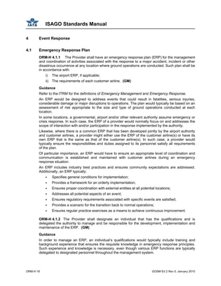 ISAGO Standards Manual
ORM-H 18 GOSM Ed 2 Rev 0, January 2010
4 Event Response
4.1 Emergency Response Plan
ORM-H 4.1.1 The Provider shall have an emergency response plan (ERP) for the management
and coordination of activities associated with the response to a major accident, incident or other
disastrous occurrence at any location where ground operations are conducted. Such plan shall be
in accordance with:
i) The airport ERP, if applicable;
ii) The requirements of each customer airline. (GM)
Guidance
Refer to the ITRM for the definitions of Emergency Management and Emergency Response.
An ERP would be designed to address events that could result in fatalities, serious injuries,
considerable damage or major disruptions to operations. The plan would typically be based on an
assessment of risk appropriate to the size and type of ground operations conducted at each
location.
In some locations, a governmental, airport and/or other relevant authority assume emergency or
crisis response. In such case, the ERP of a provider would normally focus on and addresses the
scope of interaction with and/or participation in the response implemented by the authority.
Likewise, where there is a common ERP that has been developed jointly by the airport authority
and customer airlines, a provider might either use the ERP of the customer airline(s) or have its
own ERP that is the same as that of the customer airline(s). In such case, a provider would
typically ensure the responsibilities and duties assigned to its personnel satisfy all requirements
of the plan.
Of particular importance, an ERP would have to ensure an appropriate level of coordination and
communication is established and maintained with customer airlines during an emergency
response situation.
An ERP includes industry best practices and ensures community expectations are addressed.
Additionally, an ERP typically:
Specifies general conditions for implementation;
Provides a framework for an orderly implementation;
Ensures proper coordination with external entities at all potential locations;
Addresses all potential aspects of an event;
Ensures regulatory requirements associated with specific events are satisfied;
Provides a scenario for the transition back to normal operations;
Ensures regular practice exercises as a means to achieve continuous improvement.
ORM-H 4.1.2 The Provider shall designate an individual that has the qualifications and is
delegated the authority to manage and be responsible for the development, implementation and
maintenance of the ERP. (GM)
Guidance
In order to manage an ERP, an individual’s qualifications would typically include training and
background experience that ensures the requisite knowledge in emergency response principles.
Such experience and knowledge is necessary, even though various ERP functions are typically
delegated to designated personnel throughout the management system.
 
