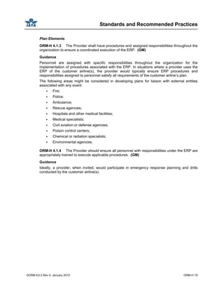 Standards and Recommended Practices
GOSM Ed 2 Rev 0, January 2010 ORM-H 19
Plan Elements
ORM-H 4.1.3 The Provider shall have procedures and assigned responsibilities throughout the
organization to ensure a coordinated execution of the ERP. (GM)
Guidance
Personnel are assigned with specific responsibilities throughout the organization for the
implementation of procedures associated with the ERP. In situations where a provider uses the
ERP of the customer airline(s), the provider would typically ensure ERP procedures and
responsibilities assigned to personnel satisfy all requirements of the customer airline’s plan.
The following areas might be considered in developing plans for liaison with external entities
associated with any event:
Fire;
Police;
Ambulance;
Rescue agencies;
Hospitals and other medical facilities;
Medical specialists;
Civil aviation or defense agencies;
Poison control centers;
Chemical or radiation specialists;
Environmental agencies.
ORM-H 4.1.4 The Provider should ensure all personnel with responsibilities under the ERP are
appropriately trained to execute applicable procedures. (GM)
Guidance
Ideally, a provider, when invited, would participate in emergency response planning and drills
conducted by the customer airline(s).
 
