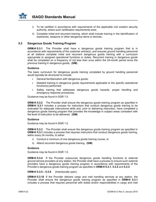 ISAGO Standards Manual
ORM-H 22 GOSM Ed 2 Rev 0, January 2010
i) To be certified in accordance with requirements of the applicable civil aviation security
authority, where such certification requirements exist;
ii) Complete initial and recurrent training, which shall include training in the identification of
explosives, weapons or other dangerous items or devices.
5.3 Dangerous Goods Training Program
ORM-H 5.3.1 The Provider shall have a dangerous goods training program that is in
accordance with requirements of the customer airline(s), and ensures ground handling personnel
at all stations complete initial and recurrent dangerous goods training with a curriculum
appropriate to assigned operational functions or duties. Recurrent training in dangerous goods
shall be completed on a frequency of not less than once within the 24-month period since the
previous training in dangerous goods. (GM)
Guidance
The basic curriculum for dangerous goods training completed by ground handling personnel
would typically be structured to include:
General familiarization with dangerous goods;
Detailed training in dangerous goods requirements applicable to the specific operational
function(s) performed;
Safety training that addresses dangerous goods hazards, proper handling and
emergency response procedures.
Guidance may be found in DGR 1.5.
ORM-H 5.3.2 The Provider shall ensure the dangerous goods training program as specified in
ORM-H 5.3.1 includes a process for instructors that conduct dangerous goods training to be
evaluated for adequate instructional skills and, prior to delivering instruction, have completed a
dangerous goods training program that provides the knowledge in subject areas consistent with
the level of instruction to be delivered. (GM)
Guidance
Guidance may be found in DGR 1.5.
ORM-H 5.3.3 The Provider shall ensure the dangerous goods training program as specified in
ORM-H 5.3.1 includes a process that requires instructors that conduct dangerous goods training,
within every 24 months, to either:
i) Conduct a minimum of one dangerous goods training course, or
ii) Attend recurrent dangerous goods training. (GM)
Guidance
Guidance may be found in DGR 1.5.
ORM-H 5.3.4 If the Provider outsources dangerous goods handling functions to external
ground service providers at any station, the Provider shall have a process to ensure such external
providers have a dangerous goods training program in accordance with requirements of the
Provider’s dangerous goods training program as specified in ORM-H 5.3.1, 5.3.2 and 5.3.3.
ORM-H 5.3.5 – 5.3.9 (Intentionally open)
ORM-H 5.3.10 If the Provider delivers cargo and mail handling services at any station, the
Provider shall ensure the dangerous goods training program as specified in ORM-H 5.3.1
includes a process that requires personnel with duties and/or responsibilities in cargo and mail
 