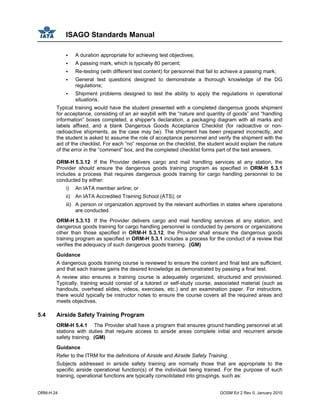 ISAGO Standards Manual
ORM-H 24 GOSM Ed 2 Rev 0, January 2010
A duration appropriate for achieving test objectives;
A passing mark, which is typically 80 percent;
Re-testing (with different test content) for personnel that fail to achieve a passing mark;
General test questions designed to demonstrate a thorough knowledge of the DG
regulations;
Shipment problems designed to test the ability to apply the regulations in operational
situations.
Typical training would have the student presented with a completed dangerous goods shipment
for acceptance, consisting of an air waybill with the “nature and quantity of goods” and “handling
information” boxes completed, a shipper's declaration, a packaging diagram with all marks and
labels affixed, and a blank Dangerous Goods Acceptance Checklist (for radioactive or non-
radioactive shipments, as the case may be). The shipment has been prepared incorrectly, and
the student is asked to assume the role of acceptance personnel and verify the shipment with the
aid of the checklist. For each “no” response on the checklist, the student would explain the nature
of the error in the “comment” box, and the completed checklist forms part of the test answers.
ORM-H 5.3.12 If the Provider delivers cargo and mail handling services at any station, the
Provider should ensure the dangerous goods training program as specified in ORM-H 5.3.1
includes a process that requires dangerous goods training for cargo handling personnel to be
conducted by either:
i) An IATA member airline; or
ii) An IATA Accredited Training School (ATS); or
iii) A person or organization approved by the relevant authorities in states where operations
are conducted.
ORM-H 5.3.13 If the Provider delivers cargo and mail handling services at any station, and
dangerous goods training for cargo handling personnel is conducted by persons or organizations
other than those specified in ORM-H 5.3.12, the Provider shall ensure the dangerous goods
training program as specified in ORM-H 5.3.1 includes a process for the conduct of a review that
verifies the adequacy of such dangerous goods training. (GM)
Guidance
A dangerous goods training course is reviewed to ensure the content and final test are sufficient,
and that each trainee gains the desired knowledge as demonstrated by passing a final test.
A review also ensures a training course is adequately organized, structured and provisioned.
Typically, training would consist of a tutored or self-study course, associated material (such as
handouts, overhead slides, videos, exercises, etc.) and an examination paper. For instructors,
there would typically be instructor notes to ensure the course covers all the required areas and
meets objectives.
5.4 Airside Safety Training Program
ORM-H 5.4.1 The Provider shall have a program that ensures ground handling personnel at all
stations with duties that require access to airside areas complete initial and recurrent airside
safety training. (GM)
Guidance
Refer to the ITRM for the definitions of Airside and Airside Safety Training.
Subjects addressed in airside safety training are normally those that are appropriate to the
specific airside operational function(s) of the individual being trained. For the purpose of such
training, operational functions are typically consolidated into groupings, such as:
 