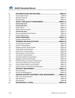 ISAGO Standards Manual
TOC 2 GOSM Ed 2 Rev 0, February 2010
2 DOCUMENTATION AND RECORDS............................................... ORM-H 9
2.1 Documentation System ............................................................................................... ORM-H 9
2.2 Operational Manuals ................................................................................................. ORM-H 11
2.3 Records System ........................................................................................................ ORM-H 11
3 SAFETY AND QUALITY MANAGEMENT...................................... ORM-H 12
3.1 (Intentionally open) ................................................................................................. ORM-H 12
3.2 (Intentionally open) ................................................................................................. ORM-H 12
3.3 Safety Program.......................................................................................................... ORM-H 12
3.4 Quality Assurance Program....................................................................................... ORM-H 13
3.5 (Intentionally open) ................................................................................................. ORM-H 16
3.6 Outsourcing Quality Control Program ....................................................................... ORM-H 16
3.7 Product Quality Control ............................................................................................. ORM-H 17
4 EVENT RESPONSE ....................................................................... ORM-H 18
4.1 Emergency Response Plan....................................................................................... ORM-H 18
5 TRAINING AND QUALIFICATION ................................................. ORM-H 20
5.1 Training Program (General)....................................................................................... ORM-H 20
5.2 Security Training Program......................................................................................... ORM-H 20
5.3 Dangerous Goods Training Program ........................................................................ ORM-H 22
5.4 Airside Safety Training Program................................................................................ ORM-H 24
5.5 Airside Driver Training Program ................................................................................ ORM-H 25
5.6 GSE Operations Training Program............................................................................ ORM-H 26
5.7 Load Control Training Program ................................................................................. ORM-H 26
5.8 Passenger Handling Training Program ..................................................................... ORM-H 27
5.9 Baggage Handling Training Program........................................................................ ORM-H 28
5.10 Aircraft Handling and Loading Training Program ...................................................... ORM-H 29
5.11 Aircraft Ground Movement Training Program ........................................................... ORM-H 30
5.12 Cargo and Mail Handling Training Program.............................................................. ORM-H 31
5.13 Aircraft Turnaround Coordinator Training Program................................................... ORM-H 32
6 SECURITY MANAGEMENT ........................................................... ORM-H 33
6.1 Security Program....................................................................................................... ORM-H 33
6.2 Security Threat Management .................................................................................... ORM-H 33
7 GROUND SUPPORT EQUIPMENT (GSE) MANAGEMENT.......... ORM-H 35
7.1 GSE Functional Specifications .................................................................................. ORM-H 35
7.2 GSE Maintenance ..................................................................................................... ORM-H 35
7.3 GSE Operation ........................................................................................................... ORM-H35
8 (INTENTIONALLY OPEN) .............................................................. ORM-H 36
 