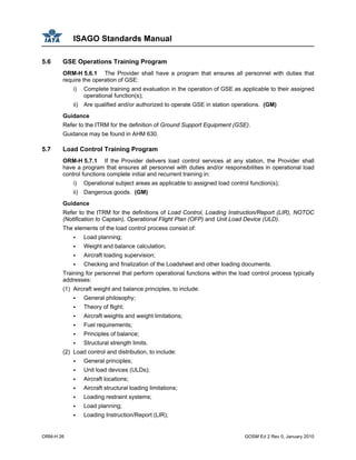 ISAGO Standards Manual
ORM-H 26 GOSM Ed 2 Rev 0, January 2010
5.6 GSE Operations Training Program
ORM-H 5.6.1 The Provider shall have a program that ensures all personnel with duties that
require the operation of GSE:
i) Complete training and evaluation in the operation of GSE as applicable to their assigned
operational function(s);
ii) Are qualified and/or authorized to operate GSE in station operations. (GM)
Guidance
Refer to the ITRM for the definition of Ground Support Equipment (GSE).
Guidance may be found in AHM 630.
5.7 Load Control Training Program
ORM-H 5.7.1 If the Provider delivers load control services at any station, the Provider shall
have a program that ensures all personnel with duties and/or responsibilities in operational load
control functions complete initial and recurrent training in:
i) Operational subject areas as applicable to assigned load control function(s);
ii) Dangerous goods. (GM)
Guidance
Refer to the ITRM for the definitions of Load Control, Loading Instruction/Report (LIR), NOTOC
(Notification to Captain), Operational Flight Plan (OFP) and Unit Load Device (ULD).
The elements of the load control process consist of:
Load planning;
Weight and balance calculation;
Aircraft loading supervision;
Checking and finalization of the Loadsheet and other loading documents.
Training for personnel that perform operational functions within the load control process typically
addresses:
(1) Aircraft weight and balance principles, to include:
General philosophy;
Theory of flight;
Aircraft weights and weight limitations;
Fuel requirements;
Principles of balance;
Structural strength limits.
(2) Load control and distribution, to include:
General principles;
Unit load devices (ULDs);
Aircraft locations;
Aircraft structural loading limitations;
Loading restraint systems;
Load planning;
Loading Instruction/Report (LIR);
 