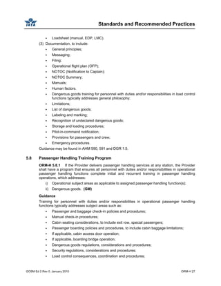 Standards and Recommended Practices
GOSM Ed 2 Rev 0, January 2010 ORM-H 27
Loadsheet (manual, EDP, LMC).
(3) Documentation, to include:
General principles;
Messaging;
Filing;
Operational flight plan (OFP);
NOTOC (Notification to Captain);
NOTOC Summary;
Manuals;
Human factors.
Dangerous goods training for personnel with duties and/or responsibilities in load control
functions typically addresses general philosophy;
Limitations;
List of dangerous goods;
Labeling and marking;
Recognition of undeclared dangerous goods;
Storage and loading procedures;
Pilot-in-command notification;
Provisions for passengers and crew;
Emergency procedures.
Guidance may be found in AHM 590, 591 and DGR 1.5.
5.8 Passenger Handling Training Program
ORM-H 5.8.1 If the Provider delivers passenger handling services at any station, the Provider
shall have a program that ensures all personnel with duties and/or responsibilities in operational
passenger handling functions complete initial and recurrent training in passenger handling
operations, which addresses:
i) Operational subject areas as applicable to assigned passenger handling function(s);
ii) Dangerous goods. (GM)
Guidance
Training for personnel with duties and/or responsibilities in operational passenger handling
functions typically addresses subject areas such as:
Passenger and baggage check-in policies and procedures;
Manual check-in procedures;
Cabin seating considerations, to include exit row, special passengers;
Passenger boarding policies and procedures, to include cabin baggage limitations;
If applicable, cabin access door operation;
If applicable, boarding bridge operation;
Dangerous goods regulations, considerations and procedures;
Security regulations, considerations and procedures;
Load control consequences, coordination and procedures;
 