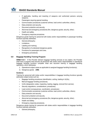 ISAGO Standards Manual
ORM-H 28 GOSM Ed 2 Rev 0, January 2010
If applicable, handling and boarding of weapons and authorized persons carrying
weapons;
Passengers requiring special handling;
Communication procedures (customer airlines, load control, authorities, others);
Data protection and security;
Document protection and security;
Abnormal and emergency procedures (fire, dangerous goods, security, other);
Health and safety;
Emergency response procedures.
Dangerous goods training for personnel with duties and/or responsibilities in passenger handling
functions typically addresses:
General philosophy;
Limitations;
Labeling and marking;
Recognition of undeclared dangerous goods;
Provisions for passengers and crew;
Emergency procedures.
5.9 Baggage Handling Training Program
ORM-H 5.9.1 If the Provider delivers baggage handling services at any station, the Provider
shall have a program that ensures all personnel with duties and/or responsibilities in operational
baggage handling functions complete initial and recurrent training in baggage handling
operations, which addresses:
i) Operational subject areas as applicable to assigned baggage handling function(s);
ii) Dangerous goods. (GM)
Guidance
Training for personnel with duties and/or responsibilities in baggage handling functions typically
addresses subject areas such as:
Baggage handling procedures (identification, sorting, loading in ULDs);
Manual baggage handling procedures;
ULDs (designation codes, inspecting, loading, tagging, removal from service);
Security (regulations, considerations, procedures);
Load control (consequences, coordination, procedures);
Communication procedures (customer airlines, load control, authorities, others);
Data protection and security;
Document protection and security;
Abnormal and emergency procedures (fire, dangerous goods, security, other);
Health and Safety;
Emergency response procedures.
Dangerous goods training for personnel with duties and/or responsibilities in baggage handling
functions typically addresses:
General philosophy;
 