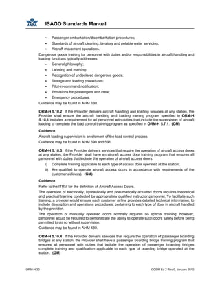 ISAGO Standards Manual
ORM-H 30 GOSM Ed 2 Rev 0, January 2010
Passenger embarkation/disembarkation procedures;
Standards of aircraft cleaning, lavatory and potable water servicing;
Aircraft movement operations.
Dangerous goods training for personnel with duties and/or responsibilities in aircraft handling and
loading functions typically addresses:
General philosophy;
Labeling and marking;
Recognition of undeclared dangerous goods;
Storage and loading procedures;
Pilot-in-command notification;
Provisions for passengers and crew;
Emergency procedures.
Guidance may be found in AHM 630.
ORM-H 5.10.2 If the Provider delivers aircraft handling and loading services at any station, the
Provider shall ensure the aircraft handling and loading training program specified in ORM-H
5.10.1 includes a requirement for all personnel with duties that include the supervision of aircraft
loading to complete the load control training program as specified in ORM-H 5.7.1. (GM)
Guidance
Aircraft loading supervision is an element of the load control process.
Guidance may be found in AHM 590 and 591.
ORM-H 5.10.3 If the Provider delivers services that require the operation of aircraft access doors
at any station; the Provider shall have an aircraft access door training program that ensures all
personnel with duties that include the operation of aircraft access doors:
i) Complete training applicable to each type of access door operated at the station;
ii) Are qualified to operate aircraft access doors in accordance with requirements of the
customer airline(s). (GM)
Guidance
Refer to the ITRM for the definition of Aircraft Access Doors.
The operation of electrically, hydraulically and pneumatically actuated doors requires theoretical
and practical training conducted by appropriately qualified instructor personnel. To facilitate such
training, a provider would ensure each customer airline provides detailed technical information, to
include description and operations procedures, pertaining to each type of door in aircraft handled
by the provider.
The operation of manually operated doors normally requires no special training; however,
personnel would be required to demonstrate the ability to operate such doors safely before being
permitted to do so without supervision.
Guidance may be found in AHM 430.
ORM-H 5.10.4 If the Provider delivers services that require the operation of passenger boarding
bridges at any station, the Provider shall have a passenger boarding bridge training program that
ensures all personnel with duties that include the operation of passenger boarding bridges
complete training and qualification applicable to each type of boarding bridge operated at the
station. (GM)
 