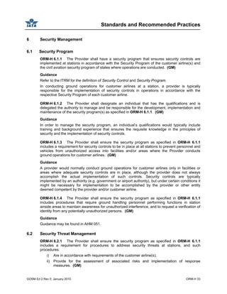 Standards and Recommended Practices
GOSM Ed 2 Rev 0, January 2010 ORM-H 33
6 Security Management
6.1 Security Program
ORM-H 6.1.1 The Provider shall have a security program that ensures security controls are
implemented at stations in accordance with the Security Program of the customer airline(s) and
the civil aviation security program of states where operations are conducted. (GM)
Guidance
Refer to the ITRM for the definition of Security Control and Security Program.
In conducting ground operations for customer airlines at a station, a provider is typically
responsible for the implementation of security controls in operations in accordance with the
respective Security Program of each customer airline.
ORM-H 6.1.2 The Provider shall designate an individual that has the qualifications and is
delegated the authority to manage and be responsible for the development, implementation and
maintenance of the security program(s) as specified in ORM-H 6.1.1. (GM)
Guidance
In order to manage the security program, an individual’s qualifications would typically include
training and background experience that ensures the requisite knowledge in the principles of
security and the implementation of security controls.
ORM-H 6.1.3 The Provider shall ensure the security program as specified in ORM-H 6.1.1
includes a requirement for security controls to be in place at all stations to prevent personnel and
vehicles from unauthorized access into facilities and/or areas where the Provider conducts
ground operations for customer airlines. (GM)
Guidance
A provider would normally conduct ground operations for customer airlines only in facilities or
areas where adequate security controls are in place, although the provider does not always
accomplish the actual implementation of such controls. Security controls are typically
implemented by an authority (e.g. government or airport authority), but under certain conditions it
might be necessary for implementation to be accomplished by the provider or other entity
deemed competent by the provider and/or customer airline.
ORM-H 6.1.4 The Provider shall ensure the security program as specified in ORM-H 6.1.1
includes procedures that require ground handling personnel performing functions in station
airside areas to maintain awareness for unauthorized interference, and to request a verification of
identity from any potentially unauthorized persons. (GM)
Guidance
Guidance may be found in AHM 051.
6.2 Security Threat Management
ORM-H 6.2.1 The Provider shall ensure the security program as specified in ORM-H 6.1.1
includes a requirement for procedures to address security threats at stations, and such
procedures:
i) Are in accordance with requirements of the customer airline(s);
ii) Provide for the assessment of associated risks and implementation of response
measures. (GM)
 