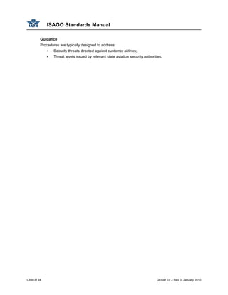 ISAGO Standards Manual
ORM-H 34 GOSM Ed 2 Rev 0, January 2010
Guidance
Procedures are typically designed to address:
Security threats directed against customer airlines;
Threat levels issued by relevant state aviation security authorities.
 