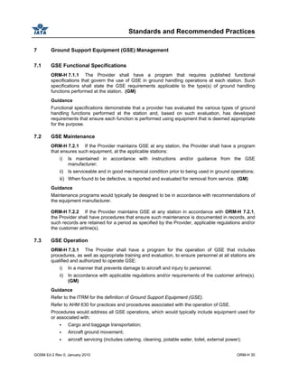 Standards and Recommended Practices
GOSM Ed 2 Rev 0, January 2010 ORM-H 35
7 Ground Support Equipment (GSE) Management
7.1 GSE Functional Specifications
ORM-H 7.1.1 The Provider shall have a program that requires published functional
specifications that govern the use of GSE in ground handling operations at each station. Such
specifications shall state the GSE requirements applicable to the type(s) of ground handling
functions performed at the station. (GM)
Guidance
Functional specifications demonstrate that a provider has evaluated the various types of ground
handling functions performed at the station and, based on such evaluation, has developed
requirements that ensure each function is performed using equipment that is deemed appropriate
for the purpose.
7.2 GSE Maintenance
ORM-H 7.2.1 If the Provider maintains GSE at any station, the Provider shall have a program
that ensures such equipment, at the applicable stations:
i) Is maintained in accordance with instructions and/or guidance from the GSE
manufacturer;
ii) Is serviceable and in good mechanical condition prior to being used in ground operations;
iii) When found to be defective, is reported and evaluated for removal from service. (GM)
Guidance
Maintenance programs would typically be designed to be in accordance with recommendations of
the equipment manufacturer.
ORM-H 7.2.2 If the Provider maintains GSE at any station in accordance with ORM-H 7.2.1,
the Provider shall have procedures that ensure such maintenance is documented in records, and
such records are retained for a period as specified by the Provider, applicable regulations and/or
the customer airline(s).
7.3 GSE Operation
ORM-H 7.3.1 The Provider shall have a program for the operation of GSE that includes
procedures, as well as appropriate training and evaluation, to ensure personnel at all stations are
qualified and authorized to operate GSE:
i) In a manner that prevents damage to aircraft and injury to personnel;
ii) In accordance with applicable regulations and/or requirements of the customer airline(s).
(GM)
Guidance
Refer to the ITRM for the definition of Ground Support Equipment (GSE).
Refer to AHM 630 for practices and procedures associated with the operation of GSE.
Procedures would address all GSE operations, which would typically include equipment used for
or associated with:
Cargo and baggage transportation;
Aircraft ground movement;
aircraft servicing (includes catering, cleaning, potable water, toilet, external power);
 