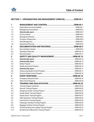 Table of Content
GOSM Ed 2 Rev 0, February 2010 TOC 3
SECTION 1 – ORGANIZATION AND MANAGEMENT (ORM-HS) .................ORM-HS 1
1 MANAGEMENT AND CONTROL...................................................ORM-HS 1
1.1 Organization and Accountability................................................................................ORM-HS 1
1.2 Management Commitment ........................................................................................ORM-HS 2
1.3 (Intentionally open) .................................................................................................ORM-HS 4
1.4 Communication..........................................................................................................ORM-HS 4
1.5 Management Review.................................................................................................ORM-HS 5
1.6 Provision of Resources..............................................................................................ORM-HS 6
1.7 Risk Management......................................................................................................ORM-HS 7
1.8 Operational Planning.................................................................................................ORM-HS 8
2 DOCUMENTATION AND RECORDS.............................................ORM-HS 9
2.1 Documentation System .............................................................................................ORM-HS 9
2.2 Operational Manuals ...............................................................................................ORM-HS 10
2.3 Records System ......................................................................................................ORM-HS 11
3 SAFETY AND QUALITY MANAGEMENT....................................ORM-HS 12
3.1 (Intentionally open) ...............................................................................................ORM-HS 12
3.2 (Intentionally open) ...............................................................................................ORM-HS 12
3.3 Safety Program........................................................................................................ORM-HS 12
3.4 Quality Assurance Program.....................................................................................ORM-HS 14
3.5 (Intentionally open) ...............................................................................................ORM-HS 17
3.6 Outsourcing Quality Control Program .....................................................................ORM-HS 17
3.7 Product Quality Control Program.............................................................................ORM-HS 18
4 EVENT RESPONSE .....................................................................ORM-HS 19
4.1 Emergency Response Plan.....................................................................................ORM-HS 19
4.2 Other Event Response ............................................................................................ORM-HS 20
5 TRAINING AND QUALIFICATION ...............................................ORM-HS 22
5.1 Training Program (General).....................................................................................ORM-HS 22
5.2 Security Training Program.......................................................................................ORM-HS 22
5.3 Dangerous Goods Training Program ......................................................................ORM-HS 24
5.4 Airside Safety Training Program..............................................................................ORM-HS 26
5.5 Airside Driver Training Program ..............................................................................ORM-HS 27
5.6 GSE Operations Training Program..........................................................................ORM-HS 28
5.7 Load Control Training Program ...............................................................................ORM-HS 28
5.8 Passenger Handling Training Program ...................................................................ORM-HS 29
5.9 Baggage Handling Training Program......................................................................ORM-HS 30
5.10 Aircraft Handling and Loading Training Program ....................................................ORM-HS 31
5.11 Aircraft Ground Movement Training Program .........................................................ORM-HS 33
 