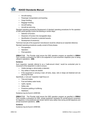 ISAGO Standards Manual
ORM-H 36 GOSM Ed 2 Rev 0, January 2010
Aircraft loading;
Passenger transportation and boarding;
Cargo handling;
Baggage handling;
Aircraft fuelling;
Aircraft de-/anti-icing.
Standard operating procedures Development of standard operating procedures for the operation
of GSE would typically involve the following or similar steps:
Selection of function;
Dissection of function into manageable steps;
Identification of hazards or potential hazards;
Development of solution(s).
Technical manuals of the equipment manufacturer would be utilized as an essential reference.
Standard operating procedures usually consist of three phases:
Pre-operation;
Operation;
Post-operation.
ORM-H 7.3.2 The Provider shall ensure the GSE operation program as specified in ORM-H
7.3.1 includes a procedure for GSE to be subjected to a pre-movement inspection prior to being
utilized in operations. (GM)
Guidance
Such inspection, typically referred to as a “walk-around check,” would be conducted prior to
movement of the equipment in order to ensure:
Visible damage or abnormality is detected;
Any cables or hoses are stowed;
If the equipment is carrying a load, all locks, stops, rails or straps are fastened and are
securing the load.
Specifically, a “pre-use” inspection might focus on:
Tires and brakes;
Fuel and battery water levels;
Lights, signals;
Safety rails;
Protective padding or buffering;
Stabilizers.
Guidance may be found in AHM 630.
ORM-H 7.3.3 The Provider shall ensure the GSE operation program as specified in ORM-H
7.3.1 includes a procedure for GSE, except equipment necessary for aircraft ground movement
for departure, to be positioned and remain behind ramp safety lines during aircraft departure and
arrival movement operations. (GM)
Guidance
Guidance may be found in AHM 630.
 