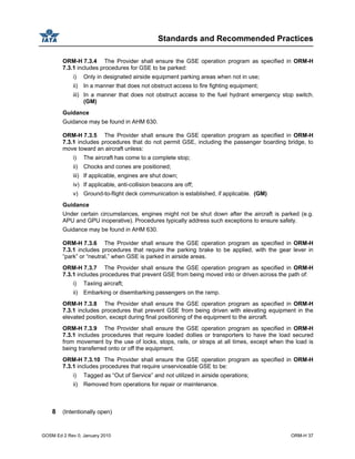 Standards and Recommended Practices
GOSM Ed 2 Rev 0, January 2010 ORM-H 37
ORM-H 7.3.4 The Provider shall ensure the GSE operation program as specified in ORM-H
7.3.1 includes procedures for GSE to be parked:
i) Only in designated airside equipment parking areas when not in use;
ii) In a manner that does not obstruct access to fire fighting equipment;
iii) In a manner that does not obstruct access to the fuel hydrant emergency stop switch.
(GM)
Guidance
Guidance may be found in AHM 630.
ORM-H 7.3.5 The Provider shall ensure the GSE operation program as specified in ORM-H
7.3.1 includes procedures that do not permit GSE, including the passenger boarding bridge, to
move toward an aircraft unless:
i) The aircraft has come to a complete stop;
ii) Chocks and cones are positioned;
iii) If applicable, engines are shut down;
iv) If applicable, anti-collision beacons are off;
v) Ground-to-flight deck communication is established, if applicable. (GM)
Guidance
Under certain circumstances, engines might not be shut down after the aircraft is parked (e.g.
APU and GPU inoperative). Procedures typically address such exceptions to ensure safety.
Guidance may be found in AHM 630.
ORM-H 7.3.6 The Provider shall ensure the GSE operation program as specified in ORM-H
7.3.1 includes procedures that require the parking brake to be applied, with the gear lever in
“park” or “neutral,” when GSE is parked in airside areas.
ORM-H 7.3.7 The Provider shall ensure the GSE operation program as specified in ORM-H
7.3.1 includes procedures that prevent GSE from being moved into or driven across the path of:
i) Taxiing aircraft;
ii) Embarking or disembarking passengers on the ramp.
ORM-H 7.3.8 The Provider shall ensure the GSE operation program as specified in ORM-H
7.3.1 includes procedures that prevent GSE from being driven with elevating equipment in the
elevated position, except during final positioning of the equipment to the aircraft.
ORM-H 7.3.9 The Provider shall ensure the GSE operation program as specified in ORM-H
7.3.1 includes procedures that require loaded dollies or transporters to have the load secured
from movement by the use of locks, stops, rails, or straps at all times, except when the load is
being transferred onto or off the equipment.
ORM-H 7.3.10 The Provider shall ensure the GSE operation program as specified in ORM-H
7.3.1 includes procedures that require unserviceable GSE to be:
i) Tagged as “Out of Service” and not utilized in airside operations;
ii) Removed from operations for repair or maintenance.
8 (Intentionally open)
 
