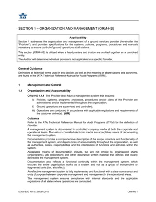 GOSM Ed 2 Rev 0, January 2010 ORM-HS 1
SECTION 1 – ORGANIZATION AND MANAGEMENT (ORM-HS)
Applicability
Section 1 addresses the organization and management of a ground services provider (hereinafter the
“Provider”), and provides specifications for the systems, policies, programs, procedures and manuals
necessary to ensure control of ground operations at all stations.
This section (ORM-HS) is utilized when a headquarters and station are audited together as a combined
entity.
The Auditor will determine individual provisions not applicable to a specific Provider.
General Guidance
Definitions of technical terms used in this section, as well as the meaning of abbreviations and acronyms,
are found in the IATA Technical Reference Manual for Audit Programs (ITRM).
1 Management and Control
1.1 Organization and Accountability
ORM-HS 1.1.1 The Provider shall have a management system that ensures:
i) Policies, systems, programs, processes, procedures and/or plans of the Provider are
administered and/or implemented throughout the organization;
ii) Ground operations are supervised and controlled;
iii) Operations are conducted in accordance with applicable regulations and requirements of
the customer airline(s). (GM)
Guidance
Refer to the ATA Technical Reference Manual for Audit Programs (ITRM) for the definition of
Provider.
A management system is documented in controlled company media at both the corporate and
operational levels. Manuals or controlled electronic media are acceptable means of documenting
the management system.
Documentation provides a comprehensive description of the scope, structure and functionality of
the management system, and depicts lines of accountability throughout the organization, as well
as authorities, duties, responsibilities and the interrelation of functions and activities within the
system.
Acceptable means of documentation include, but are not limited to, organization charts
(organigrams), job descriptions and other descriptive written material that defines and clearly
delineates the management system.
Documentation also reflects a functional continuity within the management system, which
ensures the entire organization works as a system and not as a group of independent or
fragmented units (i.e., silo effect).
An effective management system is fully implemented and functional with a clear consistency and
unity of purpose between corporate management and management in the operational areas.
The management system ensures compliance with internal standards and the applicable
regulations of all states where operations are conducted.
 