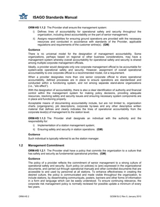 ISAGO Standards Manual
ORM-HS 2 GOSM Ed 2 Rev 0, January 2010
ORM-HS 1.1.2 The Provider shall ensure the management system:
i) Defines lines of accountability for operational safety and security throughout the
organization, including direct accountability on the part of senior management;
ii) Assigns responsibilities for ensuring ground operations are provided with the necessary
resources and conducted in accordance with standards of the Provider, applicable
regulations and requirements of the customer airline(s). (GM)
Guidance
There is no universal model for the designation of management accountability. Some
organizations, perhaps based on regional or other business considerations, may have a
management system whereby overall accountability for operational safety and security is shared
among multiple corporate management officials.
Ideally, a provider would designate only one corporate management official to be accountable for
system-wide operational safety and security. However, assignment of overall operational
accountability to one corporate official is a recommended model, not a requirement.
When a provider designates more than one senior corporate official to share operational
accountability, defined processes are in place to ensure operations are standardized and
conducted within a functioning system, and not among separate stand-alone organizations
(i.e., “silo effect”).
With the designation of accountability, there is also a clear identification of authority and financial
control within the management system for making policy decisions, providing adequate
resources, resolving safety and security issues and ensuring necessary system components are
in place and functioning properly.
Acceptable means of documenting accountability include, but are not limited to, organization
charts (organigrams), job descriptions, corporate by-laws and any other descriptive written
material that defines and clearly indicates the lines of operational accountability from the
corporate level(s) of management to the station level.
ORM-HS 1.1.3 The Provider shall designate an individual with the authority and the
responsibility for:
i) Implementation of a station management system;
ii) Ensuring safety and security in station operations. (GM)
Guidance
Such individual is typically referred to as the station manager.
1.2 Management Commitment
ORM-HS 1.2.1 The Provider shall have a policy that commits the organization to a culture that
has safety and security as fundamental operational priorities. (GM)
Guidance
The policy of a provider reflects the commitment of senior management to a strong culture of
operational safety and security. Such policy (or policies) is (are) expressed in the organizational
documents, and carried out through operational manuals and other controlled documents that are
accessible to and used by personnel at all stations. To enhance effectiveness in creating the
desired culture, the policy is communicated and made visible throughout the organization, to
include stations, by disseminating communiqués, posters, banners and other forms of information
in a form and language which can be easily understood. To ensure continuing relevance, the
corporate risk management policy is normally reviewed for possible update a minimum of every
two years.
 