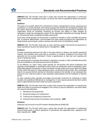 Standards and Recommended Practices
GOSM Ed 2 Rev 0, January 2010 ORM-HS 3
ORM-HS 1.2.2 The Provider shall have a policy that commits the organization to continuous
improvement of the management system, as well as the levels of operational safety and security.
(GM)
Guidance
The policy of a provider reflects the commitment of senior management to ensure measuring and
evaluating on a continuing basis, and making changes that improve the management system and
the culture. Ideas for improvement may come from internal and/or external sources; therefore, the
organization would be constantly monitoring all sources and willing to make changes as
necessary to keep the management system of the organization refreshed and strongly focused
on improving the levels of operational safety and security.
Such policy would typically be documented in operations manuals or other controlled documents
and, to enhance effectiveness, communicated and made visible throughout the organization by
disseminating communiqués, posters, banners and other forms of informational media.
ORM-HS 1.2.3 The Provider shall have an open reporting system that permits all personnel to
report operational hazards and deficiencies to management. (GM)
Guidance
Frontline operational personnel are often in the best position to observe and identify operational
hazards and conditions that could lead to accidents or incidents. Experience has shown that
personnel will not provide information if there is apprehension or fear that such reporting will
result in disciplinary action.
The reporting policy is typically documented in operations manuals or other controlled documents
that are accessible to and used by personnel at all stations.
To be effective, an “open” policy would typically be non-punitive and assure employees that
reporting unpremeditated or inadvertent errors would not necessarily result in disciplinary action
being taken against the reporter or other individuals involved unless such errors result from illegal
activity, willful misconduct or other egregious actions, as defined by the provider. Also, employees
need to be assured that the identity (or information leading to the identity) of any employee who
reports an error under this policy is never disclosed unless agreed to by the employee or required
by law.
An open reporting policy typically encourages and provides incentives for individuals to report
hazards and operational deficiencies to management. It also assures personnel that their candid
input is highly desired and vital to safe and secure operations.
ORM-HS 1.2.4 The Provider shall have a policy that commits the organization to ensuring the
health and safety of all personnel engaged in the conduct of ground operations, and which takes
into account and addresses:
i) Operational risk assessment;
ii) Equipment design and maintenance;
iii) Training and competence of personnel;
iv) Continual improvement of processes and procedures. (GM)
Guidance
Guidance may be found in the IATA Airport Handling Manual (AHM) 630.
ORM-HS 1.2.5 The Provider shall have a policy that commits the organization to addressing
environmental issues in ground operations in accordance with applicable laws, regulations and
other requirements. (GM)
 