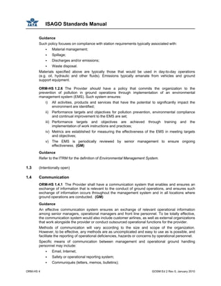 ISAGO Standards Manual
ORM-HS 4 GOSM Ed 2 Rev 0, January 2010
Guidance
Such policy focuses on compliance with station requirements typically associated with:
Material management;
Spillage;
Discharges and/or emissions;
Waste disposal.
Materials specified above are typically those that would be used in day-to-day operations
(e.g. oil, hydraulic and other fluids). Emissions typically emanate from vehicles and ground
support equipment.
ORM-HS 1.2.6 The Provider should have a policy that commits the organization to the
prevention of pollution in ground operations through implementation of an environmental
management system (EMS). Such system ensures:
i) All activities, products and services that have the potential to significantly impact the
environment are identified;
ii) Performance targets and objectives for pollution prevention, environmental compliance
and continual improvement to the EMS are set;
iii) Performance targets and objectives are achieved through training and the
implementation of work instructions and practices;
iv) Metrics are established for measuring the effectiveness of the EMS in meeting targets
and objectives;
v) The EMS is periodically reviewed by senior management to ensure ongoing
effectiveness. (GM)
Guidance
Refer to the ITRM for the definition of Environmental Management System.
1.3 (Intentionally open)
1.4 Communication
ORM-HS 1.4.1 The Provider shall have a communication system that enables and ensures an
exchange of information that is relevant to the conduct of ground operations, and ensures such
exchange of information occurs throughout the management system and in all locations where
ground operations are conducted. (GM)
Guidance
An effective communication system ensures an exchange of relevant operational information
among senior managers, operational managers and front line personnel. To be totally effective,
the communication system would also include customer airlines, as well as external organizations
that work alongside the provider or conduct outsourced operational functions for the provider.
Methods of communication will vary according to the size and scope of the organization.
However, to be effective, any methods are as uncomplicated and easy to use as is possible, and
facilitate the reporting of operational deficiencies, hazards or concerns by operational personnel.
Specific means of communication between management and operational ground handling
personnel may include:
Email, Internet;
Safety or operational reporting system;
Communiqués (letters, memos, bulletins);
 
