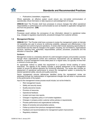 Standards and Recommended Practices
GOSM Ed 2 Rev 0, January 2010 ORM-HS 5
Publications (newsletters, magazines).
Where applicable, an effective system would ensure any non-verbal communication of
operationally critical information or data requires an acknowledgement of receipt.
ORM-HS 1.4.2 The Provider shall have processes to ensure changes that affect operational
responsibilities or performance are communicated as soon as feasible to applicable management
and front line personnel. (GM)
Guidance
Processes would address the conveyance of any information relevant to operational duties
(e.g., changes to regulatory requirements, procedural changes from customer airlines).
1.5 Management Review
ORM-HS 1.5.1 The Provider shall have a process to review the management system at intervals
not exceeding one year to ensure its continuing suitability, adequacy and effectiveness in the
management and control of ground operations. A review shall include assessing opportunities for
improvement and the need for changes to the system, including, but not limited to, organizational
structure, reporting lines, authorities, responsibilities, policies, processes, procedures and the
allocation of resources. (GM)
Guidance
Management review is a necessary element of a well-managed company and provides a process
through which organizational control and continuous improvement can be delivered. To be
effective, a formal management review takes place on a regular basis, but typically not less than
a minimum of once per year.
An appropriate method to satisfy this requirement is a periodic formal meeting of senior
executives. The agenda of the meeting includes a general assessment of the management
system to ensure all defined elements are functioning effectively. The review also includes an
assessment of operational performance to ensure the management system is producing the
desired operational safety, security and quality outcomes.
Senior management ensures deficiencies identified during the management review are
addressed through the implementation of organizational changes that will result in improvements
to the performance of the system.
Input to the management review process would include, but not be limited to:
Risk management issues;
Safety and security issues;
Quality assurance issues;
Provision of resources;
Operational feedback;
Incident and near-miss reports;
Changes in regulatory policy or civil aviation legislation;
Changes in company and/or customer airline policies or requirements;
Process performance and organizational conformity;
Status of corrective and preventative actions;
Follow-up actions from previous management reviews;
Feedback and recommendations for management system improvement;
Regulatory violations.
 