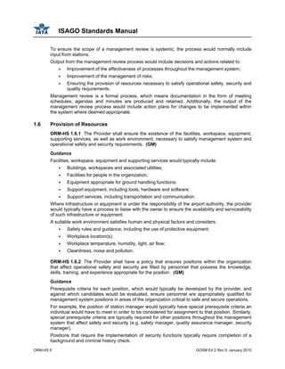 ISAGO Standards Manual
ORM-HS 6 GOSM Ed 2 Rev 0, January 2010
To ensure the scope of a management review is systemic, the process would normally include
input from stations.
Output from the management review process would include decisions and actions related to:
Improvement of the effectiveness of processes throughout the management system;
Improvement of the management of risks;
Ensuring the provision of resources necessary to satisfy operational safety, security and
quality requirements.
Management review is a formal process, which means documentation in the form of meeting
schedules; agendas and minutes are produced and retained. Additionally, the output of the
management review process would include action plans for changes to be implemented within
the system where deemed appropriate.
1.6 Provision of Resources
ORM-HS 1.6.1 The Provider shall ensure the existence of the facilities, workspace, equipment,
supporting services, as well as work environment, necessary to satisfy management system and
operational safety and security requirements. (GM)
Guidance
Facilities, workspace, equipment and supporting services would typically include:
Buildings, workspaces and associated utilities;
Facilities for people in the organization;
Equipment appropriate for ground handling functions;
Support equipment, including tools, hardware and software;
Support services, including transportation and communication.
Where infrastructure or equipment is under the responsibility of the airport authority, the provider
would typically have a process to liaise with the owner to ensure the availability and serviceability
of such infrastructure or equipment.
A suitable work environment satisfies human and physical factors and considers:
Safety rules and guidance, including the use of protective equipment;
Workplace location(s);
Workplace temperature, humidity, light, air flow;
Cleanliness, noise and pollution.
ORM-HS 1.6.2 The Provider shall have a policy that ensures positions within the organization
that affect operational safety and security are filled by personnel that possess the knowledge,
skills, training, and experience appropriate for the position. (GM)
Guidance
Prerequisite criteria for each position, which would typically be developed by the provider, and
against which candidates would be evaluated, ensure personnel are appropriately qualified for
management system positions in areas of the organization critical to safe and secure operations.
For example, the position of station manager would typically have special prerequisite criteria an
individual would have to meet in order to be considered for assignment to that position. Similarly,
special prerequisite criteria are typically required for other positions throughout the management
system that affect safety and security (e.g. safety manager, quality assurance manager, security
manager).
Positions that require the implementation of security functions typically require completion of a
background and criminal history check.
 