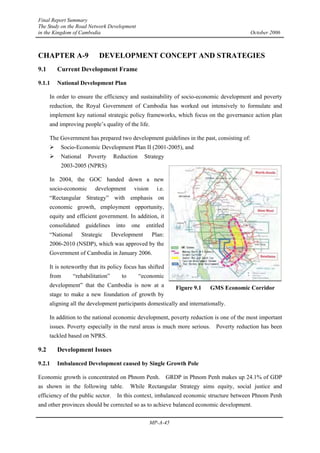 Final Report Summary
The Study on the Road Network Development
in the Kingdom of Cambodia October 2006
MP-A-45
CHAPTER A-9 DEVELOPMENT CONCEPT AND STRATEGIES
9.1 Current Development Frame
9.1.1 National Development Plan
In order to ensure the efficiency and sustainability of socio-economic development and poverty
reduction, the Royal Government of Cambodia has worked out intensively to formulate and
implement key national strategic policy frameworks, which focus on the governance action plan
and improving people’s quality of the life.
The Government has prepared two development guidelines in the past, consisting of:
¾ Socio-Economic Development Plan II (2001-2005), and
¾ National Poverty Reduction Strategy
2003-2005 (NPRS)
In 2004, the GOC handed down a new
socio-economic development vision i.e.
“Rectangular Strategy” with emphasis on
economic growth, employment opportunity,
equity and efficient government. In addition, it
consolidated guidelines into one entitled
“National Strategic Development Plan:
2006-2010 (NSDP), which was approved by the
Government of Cambodia in January 2006.
It is noteworthy that its policy focus has shifted
from “rehabilitation” to “economic
development” that the Cambodia is now at a
stage to make a new foundation of growth by
aligning all the development participants domestically and internationally.
In addition to the national economic development, poverty reduction is one of the most important
issues. Poverty especially in the rural areas is much more serious. Poverty reduction has been
tackled based on NPRS.
9.2 Development Issues
9.2.1 Imbalanced Development caused by Single Growth Pole
Economic growth is concentrated on Phnom Penh. GRDP in Phnom Penh makes up 24.1% of GDP
as shown in the following table. While Rectangular Strategy aims equity, social justice and
efficiency of the public sector. In this context, imbalanced economic structure between Phnom Penh
and other provinces should be corrected so as to achieve balanced economic development.
Figure 9.1 GMS Economic Corridor
 