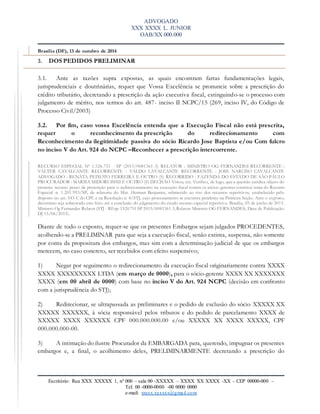 ADVOGADO
XXX XXXX L. JUNIOR
OAB/XX 000.000
Escritório: Rua XXX XXXXX 1, nº 000 – sala 00 -XXXXX – XXXX XX XXXX -XX – CEP 00000-000 –
Tel: 00 -0000-0000 -00 0000 0000
e-mail: xxxxx.xxxxxx@gmail.com
Brasília (DF), 13 de outubro de 2014.
3. DOS PEDIDOS PRELIMINAR
3.1. Ante as razões supra expostas, as quais encontram fartas fundamentações legais,
jurisprudenciais e doutrinárias, requer que Vossa Excelência se pronuncie sobre a prescrição do
crédito tributário, decretando a prescrição da ação executiva fiscal, extinguindo-se o processo com
julgamento de mérito, nos termos do art. 487- inciso II NCPC/15 (269, inciso IV, do Código de
Processo Civil/2003)
3.2. Por fim, caso vossa Excelência entenda que a Execução Fiscal não está prescrita,
requer o reconhecimento da prescrição do redirecionamento com
Reconhecimento da ilegitimidade passiva do sócio Ricardo Jose Baptista e/ou Com fulcro
no inciso V do Art. 924 do NCPC –Reconhecer a prescrição intercorrente.
RECURSO ESPECIAL Nº 1.526.751 - SP (2015/0081361-3) RELATOR : MINISTRO OG FERNANDES RECORRENTE :
VALTER CAVALCANTE RECORRENTE : VALDO CAVALCANTE RECORRENTE : JOSE NARCISO CAVALCANTE
ADVOGADO : RENATA PEIXOTO FERREIRA E OUTRO (S) RECORRIDO : FAZENDA DO ESTADO DE SÃO PAULO
PROCURADOR : MARISA MIDORI ISHII E OUTRO (S) DECISÃO Vistos, etc. Verifico, de logo, que a questão jurídica objeto do
presente recurso prazo de prescrição para o redirecionamento na execução fiscal contra os sócios-gerentes constitui tema do Recurso
Especial n. 1.201.993/SP, de relatoria do Min. Herman Benjamin, submetido ao rito dos recursos repetitivos, estabelecido pelo
disposto no art. 543-C do CPC e na Resolução n. 8/STJ, cujo processamento se encontra pendente na Primeira Seção. Ante o exposto,
determino seja sobrestado este feito até a conclusão do julgamento do citado recurso especial repetitivo. Brasília, 05 de junho de 2015.
Ministro Og Fernandes Relator (STJ - REsp: 1526751 SP 2015/0081361-3,Relator: Ministro OG FERNANDES, Data de Publicação:
DJ 15/06/2015).
Diante de todo o exposto, requer-se que os presentes Embargos sejam julgados PROCEDENTES,
acolhendo-se a PRELIMINAR para que seja a execução fiscal, senão extinta, suspensa, não somente
por conta da propositura dos embargos, mas sim com a determinação judicial de que os embargos
merecem, no caso concreto, ser recebidos com efeito suspensivo;
1) Negar por seguimento o redirecionamento da execução fiscal originariamente contra XXXX
XXXX XXXXXXXXX LTDA (em março de 0000), para o sócio-gerente XXXX XX XXXXXXX
XXXX (em 00 abril de 0000) com base no inciso V do Art. 924 NCPC (decisão em confronto
com a jurisprudência do STJ);
2) Redirecionar, se ultrapassada as preliminares e o pedido de exclusão do sócio XXXXX XX
XXXXX XXXXXX, à sócia responsável pelos tributos e do pedido de parcelamento XXXX de
XXXXX XXXX XXXXXX CPF 000.000.000.00 e/ou XXXXX XX XXXX XXXXX, CPF
000.000.000-00.
3) A intimação do ilustre Procurador da EMBARGADA para, querendo, impugnar os presentes
embargos e, a final, o acolhimento deles, PRELIMINARMENTE decretando a prescrição do
 