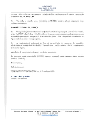 ADVOGADO
XXX XXXX L. JUNIOR
OAB/XX 000.000
Escritório: Rua XXX XXXXX 1, nº 000 – sala 00 -XXXXX – XXXX XX XXXX -XX – CEP 00000-000 –
Tel: 00 -0000-0000 -00 0000 0000
e-mail: xxxxx.xxxxxx@gmail.com
eventual crédito tributário e consequente extinção do feito com julgamento de mérito, com relação
ao inciso V do Art. 924 NCPC.
4) Ou ainda, se entender Vossa Excelência, no MÉRITO anular o referido lançamento pelas
razões retro expostas;
DA GRATUIDADE DA JUSTIÇA
5) O requerente pleiteia os benefícios da Justiça Gratuita assegurado pela Constituição Federal,
artigo 5º, LXXIV e Lei Federal 1060/50 tendo em vista que momentaneamente, não pode arcar com
as despesas processuais, sem prejuízo de seu sustento, junta a esta, comprovante de Benefício de
Aposentadoria e extrato conta poupança.
6) A condenação da embargada ao ônus da sucumbência, no pagamento de honorários
advocatícios do patrono do EMBARGANTE na ordem de 10 a 20% sobre o valor da causa e demais
cominações legais;
a produção de todos os meios de prova em direito admissíveis.
Dá à presente causa, o valor de R$ 00.000.00 (xxxxxx e xxxxx mil, xxxx e xxxx xxxxx reais e noventa
e xxxxxx centavos).
Nestes termos,
Pede deferimento.
XXX XXXX XX XXX XXXXXX, em 00 de maio de 0000.
XXXXXXXXL.JUNIOR
Advogado – OAB/XX 000.000
 