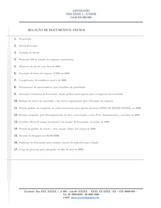 ADVOGADO
XXX XXXX L. JUNIOR
OAB/XX 000.000
Escritório: Rua XXX XXXXX 1, nº 000 – sala 00 -XXXXX – XXXX XX XXXX -XX – CEP 00000-000 –
Tel: 00 -0000-0000 -00 0000 0000
e-mail: xxxxx.xxxxxx@gmail.com
RELAÇÃO DE DOCUMENTOS ANEXOS
1. Procuração
2. Inicial Execução
3. Certidão de divida
4. Protocolo AR de citação da empresa contribuinte.
5. Histórico da divida com data de 0000.
6. Inscrição de baixa do imposto ICMS em 0000.
7. Comprovante de residência atual e de 0000.
8. Documentos de aposentadoria para benefício de gratuidade.
9. Alteração Contratual do Executado dando poderes para apenas para os negócios da sociedade.
10. Relação de sócios da sociedade e das sócias responsáveis pela tributação da empresa.
11. Petição pedido do exequente de redirecionamento para apenas do sócio XXXX XX XXXXX XXXXX, em 0000.
12. Petição exequente para Prosseguimento do feito com relação a outro Proc. Administrativo, com data de 0000.
13. Certidão oficial de justiça da tentativa de citação do Executado em junho de 0000.
14. Petição de pedido de arresto – sem citação válida. Em março de 0000.
15. Decisão de bloqueio em 00/00/0000.
16. Endereço do Executado pela consulta interna do judiciário para citação.
17. Carga do processo pelo advogado em 00/ de abril de 0000.
 