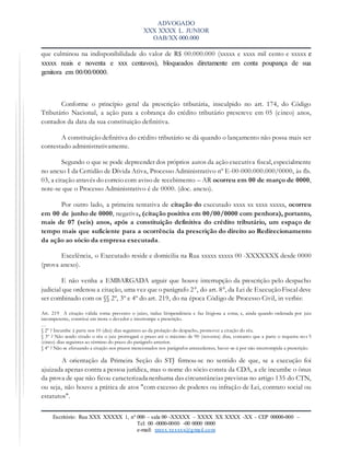 ADVOGADO
XXX XXXX L. JUNIOR
OAB/XX 000.000
Escritório: Rua XXX XXXXX 1, nº 000 – sala 00 -XXXXX – XXXX XX XXXX -XX – CEP 00000-000 –
Tel: 00 -0000-0000 -00 0000 0000
e-mail: xxxxx.xxxxxx@gmail.com
que culminou na indisponibilidade do valor de R$ 00.000.000 (xxxxx e xxxx mil cento e xxxxx e
xxxxx reais e noventa e xxx centavos), bloqueados diretamente em conta poupança de sua
genitora em 00/00/0000.
Conforme o princípio geral da prescrição tributária, insculpido no art. 174, do Código
Tributário Nacional, a ação para a cobrança do crédito tributário prescreve em 05 (cinco) anos,
contados da data da sua constituição definitiva.
A constituição definitiva do crédito tributário se dá quando o lançamento não possa mais ser
contestado administrativamente.
Segundo o que se pode depreender dos próprios autos da ação executiva fiscal, especialmente
no anexo I da Certidão de Dívida Ativa, Processo Administrativo nº E-00-000.000.000/0000, às fls.
03, a citação através do correio com aviso de recebimento – AR ocorreu em 00 de março de 0000,
note-se que o Processo Administrativo é de 0000. (doc. anexo).
Por outro lado, a primeira tentativa de citação do executado xxxx xx xxxx xxxxx, ocorreu
em 00 de junho de 0000, negativa, (citação positiva em 00/00/0000 com penhora), portanto,
mais de 07 (seis) anos, após a constituição definitiva do crédito tributário, um espaço de
tempo mais que suficiente para a ocorrência da prescrição do direito ao Redirecionamento
da ação ao sócio da empresa executada.
Excelência, o Executado reside e domicilia na Rua xxxxx xxxxx 00 -XXXXXXX desde 0000
(prova anexo).
E não venha a EMBARGADA arguir que houve interrupção da prescrição pelo despacho
judicial que ordenou a citação, uma vez que o parágrafo 2°, do art. 8°, da Lei de Execução Fiscal deve
ser combinado com os §§ 2º, 3º e 4º do art. 219, do na época Código de Processo Civil, in verbis:
Art. 219 A citação válida torna prevento o juízo, induz litispendência e faz litigiosa a coisa; e, ainda quando ordenada por juiz
incompetente, constitui em mora o devedor e interrompe a prescrição.
…
§ 2º ? Incumbe à parte nos 10 (dez) dias seguintes ao da prolação do despacho, promover a citação do réu.
§ 3º ? Não sendo citado o réu o juiz prorrogará o prazo até o máximo de 90 (noventa) dias, contanto que a parte o requeira nos 5
(cinco) dias seguintes ao término do prazo do parágrafo anterior.
§ 4º ? Não se efetuando a citação nos prazos mencionados nos parágrafos antecedentes, haver-se-á por não interrompida a prescrição.
A orientação da Primeira Seção do STJ firmou-se no sentido de que, se a execução foi
ajuizada apenas contra a pessoa jurídica, mas o nome do sócio consta da CDA, a ele incumbe o ônus
da prova de que não ficou caracterizada nenhuma das circunstâncias previstas no artigo 135 do CTN,
ou seja, não houve a prática de atos "com excesso de poderes ou infração de Lei, contrato social ou
estatutos".
 
