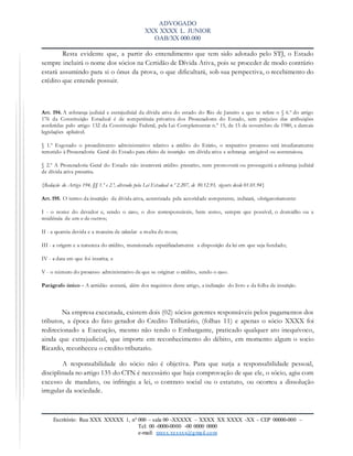 ADVOGADO
XXX XXXX L. JUNIOR
OAB/XX 000.000
Escritório: Rua XXX XXXXX 1, nº 000 – sala 00 -XXXXX – XXXX XX XXXX -XX – CEP 00000-000 –
Tel: 00 -0000-0000 -00 0000 0000
e-mail: xxxxx.xxxxxx@gmail.com
Resta evidente que, a partir do entendimento que tem sido adotado pelo STJ, o Estado
sempre incluirá o nome dos sócios na Certidão de Dívida Ativa, pois se proceder de modo contrário
estará assumindo para si o ônus da prova, o que dificultará, sob sua perspectiva, o recebimento do
crédito que entende possuir.
Art. 194. A cobrança judicial e extrajudicial da dívida ativa do estado do Rio de Janeiro a que se refere o § 6.º do artigo
176 da Constituição Estadual é de competência privativa dos Procuradores do Estado, sem prejuízo das atribuições
conferidas pelo artigo 132 da Constituição Federal, pela Lei Complementar n.º 15, de 15 de novembro de 1980, e demais
legislações aplicável.
§ 1.º Esgotado o procedimento administrativo relativo a crédito do Erário, o respectivo processo será imediatamente
remetido à Procuradoria Geral do Estado para efeito de inscrição em dívida ativa e cobrança amigável ou contenciosa.
§ 2.º A Procuradoria Geral do Estado não inscreverá crédito prescrito, nem promoverá ou prosseguirá a cobrança judicial
de dívida ativa prescrita.
{Redação do Artigo 194, §§ 1.º e 2.º, alterado pela Lei Estadual n.º 2.207, de 30.12.93, vigente desde 01.01.94}
Art. 195. O termo da inscrição da dívida ativa, autenticada pela autoridade competente, indicará, obrigatoriamente:
I - o nome do devedor e, sendo o caso, o dos corresponsáveis, bem como, sempre que possível, o domicílio ou a
residência de um e de outros;
II - a quantia devida e a maneira de calcular a multa de mora;
III - a origem e a natureza do crédito, mencionada especificadamente a disposição da lei em que seja fundado;
IV - a data em que foi inscrita; e
V - o número do processo administrativo de que se originar o crédito, sendo o caso.
Parágrafo único - A certidão conterá, além dos requisitos deste artigo, a indicação do livro e da folha de inscrição.
Na empresa executada, existem dois (02) sócios gerentes responsáveis pelos pagamentos dos
tributos, a época do fato gerador do Credito Tributário, (folhas 11) e apenas o sócio XXXX foi
redirecionado a Execução, mesmo não tendo o Embargante, praticado qualquer ato inequívoco,
ainda que extrajudicial, que importe em reconhecimento do débito, em momento algum o socio
Ricardo, reconheceu o credito tributario.
A responsabilidade do sócio não é objetiva. Para que surja a responsabilidade pessoal,
disciplinada no artigo 135 do CTN é necessário que haja comprovação de que ele, o sócio, agiu com
excesso de mandato, ou infringiu a lei, o contrato social ou o estatuto, ou ocorreu a dissolução
irregular da sociedade.
 