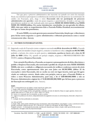 ADVOGADO
XXX XXXX L. JUNIOR
OAB/XX 000.000
Escritório: Rua XXX XXXXX 1, nº 000 – sala 00 -XXXXX – XXXX XX XXXX -XX – CEP 00000-000 –
Tel: 00 -0000-0000 -00 0000 0000
e-mail: xxxxx.xxxxxx@gmail.com
Em que pese o processo administrativo não necessite ser juntado aos autos da execução
fiscal, sua existência é pressuposto à conferência da existência do devido processo na constituição do
crédito em Execução, pois, alega o sócio Executado não ter participado do processo
administrativo em questão e nem tão pouco requereu o parcelamento, levando a crer que esse
procedimento poderia ter sido realizado pela sócio-gerente XXXX XX XXXX XXXX e/ou XXXX
XXXX XX XXXXX.(folhas 11-) socias inicialmente constituidas no ano gerador do tributo,
2003, visto que todos os requerimentos feito a Fazenda Publica Estadual, necessariamente
terá que ter nome dos postulantes.
O socio XXXX, era socio gerente para assuntos Comerciais, função que o direcionava
para fechar novos negocios e a parte administrativa e tributaria permanecia coma a social
remanescente (doc. Anexo).
2. OUTROS FATOS RELEVANTES:
2.1. Impetrada a ação de Execução contra a empresa executada em 00 de dezembro de 0000 a Fazenda
Pública, ciente do mandato citação negativo, somente se manifestou sobe a citação em 00/00/0000,
pedindo a inclusão dos sócios no polo passivo, entretanto, quedou-se inerte até a data de 00
julho de 0000 (folhas 14), quando em petição simples, requereu o PROSSEGUIMENTO DO
FEITO, contra a Empresa Executada.
Com atenção Excelência, a Fazenda, ao requerer o prosseguimento do feito, direcionou o
pedido a Empresa Executada, não renovando o pedido de citação do sócio XXXX XXXXXX
XXXX, não teve o cuidado e a diligencia necessária de verificar o endereço correto do sócio
Executado, como oportunamente feito por esse Juízo em 00/00/0000, (folhas 32 da
execução) o sócio Executado, não se oculta ou está em lugar incerto, tanto que foi agora
citado no endereço correto. Ainda sobre esta petição, note-se que a Fazenda Pública se
refere a outro Processo Administrativo, qual seja, o de nº E00-000.000/0000- e não ao
Processo Administrativo original de nº E-00-000.000.000/0000 que foi base para o processo
de Execução ora embargado (doc. Anexos).
LEF:
Art. 7 - O despacho do juiz que deferir a inicial importaem ordem para:
I - citação, pelas sucessivas modalidades previstas no artigo 8º;
II - penhora, se não for paga a dívida, nem garantida a execução, por meio de depósito, fiança ou seguro garantia; (Inciso com
redação dada pela Lei nº 13.043, de 13.11.2014 - DOU 14.11.2014)
III - arresto, se o executado não tiver domicílio ou dele se ocultar;
IV - registro de penhoraou do arresto, independentemente do pagamento de custas ou outras despesas, observado o disposto no
artigo 14; e
V - avaliação dos bens penhorados ou arrestados.
Art. 240 -do NCPC
A citação válida, ainda quando ordenada por juízo incompetente, induz litispendência, torna litigiosa a coisa e constituiem mora o
devedor, ressalvado o disposto nos arts. 397 e 398 da Lei nº 10.406, de 10 de janeiro de 2002 (Código Civil).
Parágrafo primeiro - A interrupção da prescrição, operada pelo despacho que ordena a citação, ainda que proferido por juízo
incompetente, retroagirá à data de proposituradaação.
 