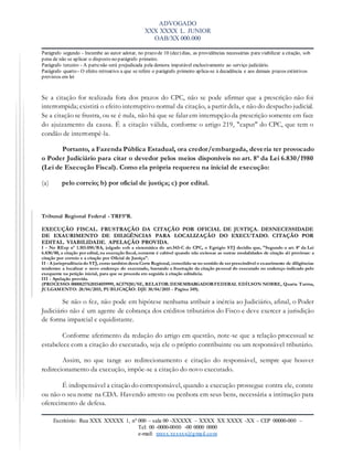 ADVOGADO
XXX XXXX L. JUNIOR
OAB/XX 000.000
Escritório: Rua XXX XXXXX 1, nº 000 – sala 00 -XXXXX – XXXX XX XXXX -XX – CEP 00000-000 –
Tel: 00 -0000-0000 -00 0000 0000
e-mail: xxxxx.xxxxxx@gmail.com
Parágrafo segundo - Incumbe ao autor adotar, no prazo de 10 (dez) dias, as providências necessárias para viabilizar a citação, sob
pena de não se aplicar o disposto no parágrafo primeiro.
Parágrafo terceiro - A partenão será prejudicada pela demora imputável exclusivamente ao serviço judiciário.
Parágrafo quarto - O efeito retroativo a que se refere o parágrafo primeiro aplica-se à decadência e aos demais prazos extintivos
previstos em lei
Se a citação for realizada fora dos prazos do CPC, não se pode afirmar que a prescrição não foi
interrompida; existirá o efeito interruptivo normal da citação, a partir dela, e não do despacho judicial.
Se a citação se frustra, ou se é nula, não há que se falar em interrupção da prescrição somente em face
do ajuizamento da causa. É a citação válida, conforme o artigo 219, "caput'' do CPC, que tem o
condão de interrompê-la.
Portanto, a Fazenda Pública Estadual, ora credor/embargada, deveria ter provocado
o Poder Judiciário para citar o devedor pelos meios disponíveis no art. 8º da Lei 6.830/1980
(Lei de Execução Fiscal). Como ela própria requereu na inicial de execução:
(a) pelo correio; b) por oficial de justiça; c) por edital.
Tribunal Regional Federal - TRF5ªR.
EXECUÇÃO FISCAL. FRUSTRAÇÃO DA CITAÇÃO POR OFICIAL DE JUSTIÇA. DESNECESSIDADE
DE EXAURIMENTO DE DILIGÊNCIAS PARA LOCALIZAÇÃO DO EXECUTADO. CITAÇÃO POR
EDITAL. VIABILIDADE. APELAÇÃO PROVIDA.
I - No REsp nº 1.103.050/BA, julgado sob a sistemática do art.543-C do CPC, o Egrégio STJ decidiu que, "Segundo o art. 8º da Lei
6.830/80, a citação por edital, na execução fiscal, somente é cabível quando não exitosas as outras modalidades de citação ali previstas: a
citação por correio e a citação por Oficial de Justiça".
II - A jurisprudência do STJ, como também desta Corte Regional, consolida-se no sentido de ser prescindível o exaurimento de diligências
tendentes a localizar o novo endereço do executado, bastando a frustração da citação pessoal do executado no endereço indicado pelo
exequente na petição inicial, para que se proceda em seguida à citação editalícia.
III - Apelação provida.
(PROCESSO: 00008217620154059999, AC579281/SE, RELATOR:DESEMBARGADORFEDERAL EDÍLSON NOBRE, Quarta Turma,
JULGAMENTO: 28/04/2015, PUBLICAÇÃO: DJE 30/04/2015 - Página 349).
Se não o fez, não pode em hipótese nenhuma atribuir a inércia ao Judiciário, afinal, o Poder
Judiciário não é um agente de cobrança dos créditos tributários do Fisco e deve exercer a jurisdição
de forma imparcial e equidistante.
Conforme aferimento da redação do artigo em questão, note-se que a relação processual se
estabelece com a citação do executado, seja ele o próprio contribuinte ou um responsável tributário.
Assim, no que tange ao redirecionamento e citação do responsável, sempre que houver
redirecionamento da execução, impõe-se a citação do novo executado.
É indispensável a citação do corresponsável, quando a execução prossegue contra ele, conste
ou não o seu nome na CDA. Havendo arresto ou penhora em seus bens, necessária a intimação para
oferecimento de defesa.
 