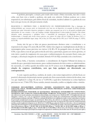ADVOGADO
XXX XXXX L. JUNIOR
OAB/XX 000.000
Escritório: Rua XXX XXXXX 1, nº 000 – sala 00 -XXXXX – XXXX XX XXXX -XX – CEP 00000-000 –
Tel: 00 -0000-0000 -00 0000 0000
e-mail: xxxxx.xxxxxx@gmail.com
A penhora pressupõe a citação, pois tendo sido citada a firma executada, mas não o sócio
sobre cujo bem veio a incidir a penhora, não pode esta subsistir. Embora pudesse ser o sócio
responsável, em substituição, pelo débito fiscal da sociedade, incabível admitir-se a penhora de seus
bens sem que tivesse ele sido previamente citado.
REQUISITOS E CRITÉRIOS PARA A DECRETAÇÃO DA INDISPONIBILIDADE: Para a decretação da
indisponibilidade, que somente pode ser determinada com base em tal dispositivo na execução da dívida tributária,
impende que sejam observados requisitos, princípios e critérios que assegurem que tal só se dê quando justificado pelas
circunstâncias do caso concreto e sem que implique restrição desproporcional à esfera jurídica do devedor. Não restam
afastados, assim, pressupostos e princípios como a necessidade de exaurimento de diligências prévias à sua
implementação, a execução pelo modo menos gravoso, nos termos do artigo 620 do Código de Processo Civil e o
respeito às impenhorabilidades legais (artigo 184, in fine, do CTN, artigo 649 do CPC, Lei n° 8.009/90, artigo 5°, XXVI,
da CF/88).
Assim, não há que se falar em prazos prescricionais distintos entre o contribuinte e os
responsáveis do artigo 135, inciso III, do CTN. Ambos têm origem no inadimplemento da dívida e se
interrompem pelas causas previstas nos incisos I, II, III e IV do parágrafo único do artigo 174 do
CTN, o que afasta a tese de que, pela teoria da actio nata, a prescrição, quanto aos sócios-gestores, só
teria início a partir do surgimento de causa para o redirecionamento da execução fiscal, como, por
exemplo, a dissolução irregular da sociedade (Súmula 435 do STJ) cumulada com a insolvência.
Nessa linha, é bastante contundente o entendimento do Superior Tribunal de Justiça no
sentido de que a prescrição intercorrente, para o redirecionamento do feito contra os administradores
da executada, se verifica quando decorridos mais de 05 (cinco) anos do despacho que ordena a
citação da empresa contribuinte, sem que haja qualquer ato direcionado aos
corresponsáveis.
A corte superior pacificou, também, de modo a não tornar imprescritível a dívida fiscal, ser
possível a decretação da prescrição mesmo quando não ficar caracterizada a inércia da devedora, uma
vez que inaplicável o artigo 40, da Lei n.º 6.830/80, o qual deve harmonizar-se comas hipóteses
previstas no art. 174do CTN. Nesse sentido, mutatis mutandis, confira-se julgados sobre a matéria:
EMBARGOS DECLARATÓRIOS. AUSÊNCIA. OMISSÃO. ACOLHIMENTO PARA ESCLARECIMENTO.
EXECUÇÃO. FISCAL. REDIRECIONAMENTO PARA SÓCIOS. PRESCRIÇÃO. AUSÊNCIA. CARACTERIZAÇÃO.
INÉRCIA. PEDIDO.
REDIRECIONAMENTO POSTERIOR AO QUINQUÍDEO. PRESCRIÇÃO INTERCORRENTE CONFIGURADA.
INCIDÊNCIA. ART. 174 DO CTN. INAPLICABILIDADE. TEORIA DA "ACTIO NATA." 1. Os embargos declaratórios
são cabíveis em casode omissão, contradiçãoou obscuridade, nos termos do art. 535,II do CPC. 2. O magistrado não está
obrigado a rebater, um a um, os argumentos trazidos pela parte, desde que os fundamentos utilizados tenham sido
suficientes para embasar a decisão. 3. Todavia, a soluçãoda lide deve ser realizada de modo a restar induvidoso os limites
da prestação jurisdicional entregue aos postulantes. Desta feita, são cabíveis os embargos declaratórios para fins de
esclarecimento. 4. O redirecionamentoda execuçãocontra osóciodeve dar -se noprazode cincoanos da citação da pessoa
jurídica, sendoinaplicável odispostonoart. 40 da Lei n.º 6.830/80 que, além de referir-se aodevedor, e não ao responsável
tributário, deveharmonizar-secom as hipóteses previstas noart. 174 doCTN, de modo a não tornar imprescritível a dívida
fiscal (Precedentes: REsp n.º 205.887, DJU de 01/08/2005; REsp n.º 736.030, DJU de 20/06/2005; AgRg no REsp n.º
445.658, DJU de 16.05.2005; AgRg no Ag n.º 541.255, DJU de 11/04/2005). 4. Desta sorte, não obstante a citação válida da
pessoa jurídica interrompaa prescriçãoem relaçãoaos responsáveis solidários, decorridos mais de 05 (cinco) anos após a
 