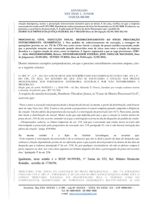 ADVOGADO
XXX XXXX L. JUNIOR
OAB/XX 000.000
Escritório: Rua XXX XXXXX 1, nº 000 – sala 00 -XXXXX – XXXX XX XXXX -XX – CEP 00000-000 –
Tel: 00 -0000-0000 -00 0000 0000
e-mail: xxxxx.xxxxxx@gmail.com
citação daempresa, ocorre a prescrição intercorrente inclusive para os sócios. 5. In casu, verifica -se que a empresa
executada foi citada em 07/07/1999. Opedidode redirecionamento do feito foi formulado em 12/03/2008. Evidencia -se,
portanto, a ocorrência da prescrição. 6. A aplicação da Teoria da Actio Natarequer que o pedido do
DIÁRIO ELETRÔNICO DA JUSTIÇA FEDERAL DA 3ª REGIÃO Data de Divulgação: 02/05/2016 182/415
PROCESSUAL CIVIL. EXECUÇÃO FISCAL. REDIRECIONAMENTO AO SÓCIO. PRESCRIÇÃO
INTERCORRENTE. OCORRÊNCIA. 1. Nos pedidos de redirecionamento da execução, a contagem do
quinquênio previsto no art. 174 do CTN tem como termo inicial a citação da pessoa jurídica executada, sendo
que a prescrição somente está consumada quando decorridos mais de cinco anos entre a citação da empresa
devedora e a regular citação do sócio, como na hipótese. 2. Agravo regimental a que se nega provimento. (TRF-
1 - AGA: 00452224020114010000, Relator: DESEMBARGADOR FEDERAL JOSÉ AMILCAR MACHADO, Data
de Julgamento: 01/09/2015, SÉTIMA TURMA, Data de Publicação: 11/09/2015).
Dentre inúmeros exemplos jurisprudenciais, em que o presente entendimento encontra amparo, cita-
se a seguinte ementa:
O ART. 8° , § 2° , DA LEI 6.830/80 DEVE SER INTERPRETADO EM COMBINAÇÃO COM O ART. 219, § 4° ,
DO CPC, OU SEJA, NO SENTIDO DE QUE NÃO SE EFETUANDO A CITAÇÃO NOS PRAZOS
MENCIONADOS NOS PARÁGRAFOS ANTERIORES, HAVER-SE-Á POR NÃO INTERROMPIDA A
PRESCRIÇÃO.
Duplo grau de jurisd. 96.002105-1 – j. 18.06.1996 – rel. Des. Sebastião T. Chaves, Acordam por votação unânime manter
a sentença de primeiro grau. (RT 735/382).
A respeito da matéria lecionada, Humberto Theodoro Júnior, in “Curso de Direito Processual Civil”,
assevera que:
“Para o autor a execução está proposta desde o despacho da inicial,ou mesmo a partir da distribuição,onde houver
mais de uma Vara (art. 263). Contra o réu, porém, a propositura só estará completa quando cumprida a diligência
da citação. Um dos efeitos da propositura da execução é a interrupção da prescrição (art. 617). Para tanto, porém,
não basta a distribuição da inicial. Mister se faz que seja deferida pelo juiz e que a citação se realize dentro do
prazo do art. 219.Se isto ocorrer, entender-se-á que a interrupção ocorreu no dia do despacho do pedido do credor.
…Ultrapassados, todavia, os limites temporais do art. 219, sem que o executado seja citado, haver-se-á por não
interrompida a prescrição pela propositura da execução (art. 219, parágrafo 4º), isto é, não haverá retroação dos
efeitos da citação” (págs. 859/860).
No mesmo sentido é a lição de Antônio Levenhagen, ao assentar que:
“Com respeito à interrupção da prescrição é de se esclarecer que ela se dará a partir da data do despacho que
ordenar a citação,dependendo,porém, de ser efetivada,para o que a parte deverá promovê-la dentro de dez dias do
despacho que a ordenou (parágrafo 4º do art. 219). Se, por qualquer circunstância, ela não se efetivar, cumpre à
parte requerer ao Juiz, nos cinco dias seguintes ao término daqueles dez dias, a prorrogação do prazo até noventa
dias” (parágrafo 3º do art. 219).
Igualmente, neste sentido é o RESP 88.999/RS, 1ª Turma do STJ, Rel. Ministro Demócrito
Reinaldo, acórdão de 17/06/96:
TRIBUTÁRIO. ICMS. INÍCIO DA CONTAGEM DO PRAZO PRESCRICIONAL – ART. 174, PARÁGRAFO
ÚNICO DO CTN E ART. 8° , PARÁGRAFO 2° DA LEI 6.830/80. PREVALÊNCIA DAQUELA SOBRE ESTA. O
CÓDIGO TRIBUTÁRIO NACIONAL FOI RECEPCIONADO PELA C. FEDERAL COMO LEI
COMPLEMENTAR, DESFRUTANDO DE SUPREMACIA HIERÁRQUICA RELATIVAMENTE ÀS LEIS
 