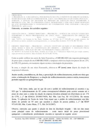 ADVOGADO
XXX XXXX L. JUNIOR
OAB/XX 000.000
Escritório: Rua XXX XXXXX 1, nº 000 – sala 00 -XXXXX – XXXX XX XXXX -XX – CEP 00000-000 –
Tel: 00 -0000-0000 -00 0000 0000
e-mail: xxxxx.xxxxxx@gmail.com
ORDINÁRIAS.
A PRESCRIÇÃO (E A DECADÊNCIA), POR DEFINIÇÃO DO CTN, É INSTITUTO DE DIREITO MATERIAL,
SENDO REGULADA POR LEI COMPLEMENTAR, A QUE A LEI ORDINÁRIA HÁ DE CEDER APLICAÇÃO.
SOMENTE A CITAÇÃO DO DEVEDOR NO PROCESSO DE EXECUÇÃO FISCAL INTERROMPE A
PRESCRIÇÃO (CTN, ART. 174, PARÁGRAFO ÚNICO), DESSERVINDO A ESSE FIM O MERO DESPACHO
DO JUIZ DETERMINANDO O CHAMAMENTO DO CONTRIBUINTE PARA INTEGRAR A RELAÇÃO
PROCESSUAL. (grifos nossos).
Outrossim, as ementas dos acórdãos seguintes:
EXECUÇÃO FISCAL – DÉBITO TRIBUTÁRIO – PRESCRIÇÃO – AUSÊNCIA DE CITAÇÃO VÁLIDA QUE
INTERROMPA O PRAZO PRESCRICIONAL DE CINCO ANOS – PERECIMENTO DO DIREITO DE
COBRANÇA PELA FAZENDA PÚBLICA.
AgIn 714.973-1, da Comarca de São Paulo, Acordam, em 10ª Câm. do 1° TACivSP, por votação unânime, dar
provimento ao recurso, anulando-se, consequentemente, a r. sentença Data da decisão: 19/11/96 (RT 740/325).
CRÉDITO TRIBUTÁRIO – PRESCRIÇÃO – CITAÇÃO EFETIVADA QUANDO JÁ DECORRIDOS CINCO
ANOS, MESES E DIAS DA CONSTITUIÇÃO DO CRÉDITO – EMBARGOS À EXECUÇÃO FISCAL
PROCEDENTES – APLICAÇÃO DO ART. 174, PARÁGRAFO ÚNICO, I, DO CTN.
AC 485.839-3, da Comarca de São Paulo, Acordam em 4ª Câm. do 1° Tribunal de Alçada Civil, por votação unânime,
negar provimento aos recursos. Data da decisão: 06/10/93 (RT 703/85).
Como se pode verificar nos autos da Ação Executiva, a EMBARGADA não requereu prorrogação
do prazo para a citação do ora EMBARGANTE e tampouco efetivou citação nos prazos do art. 219,
do CPC/03, portanto, em momento algum ocorreu a interrupção da prescrição.
In casu, a citação do ora sócio Executado, efetivou-se 07 (sete) anos depois da citação da
responsável tributaria.
Assim sendo, consolidou-se, de fato, a prescrição do redirecionamento, tendo em vista que
entre a intimação da Empresa e a citação de redirecionamento contra o sócio, transcorreu
período superior ao quinquênio legal.
Vale notar, ainda, que no que diz com o pedido de redirecionamento já assentou o eg.
STJ que “o redirecionamento da EF contra corresponsável tributário pode ocorrer somente até o
prazo de cinco anos a contar da citação da empresa devedora principal em observância ao art. 174
do CTN, (...)” (in EDAGA 201000174458, Rel. Min. Luiz Fux, DJ 14/12/2010). Da mesma
forma, “A aplicação da Teoria da Actio Nata requer que o pedido do redirecionamento seja feito
dentro do período de 05 anos que sucedem a citação da pessoa jurídica, (...)” (in RESP
975.691/RS, Min. Castro Meira, 2ª T., DJe 26/10/2007).
Observe, outrossim, que quanto à adoção da data da dissolução irregular – tida nos dias atuais
como principal causa do redirecionamento - como marco inicial do prazo prescricional
quinquenal, o entendimento predominante encontra-se esposado no seguinte aresto:
 